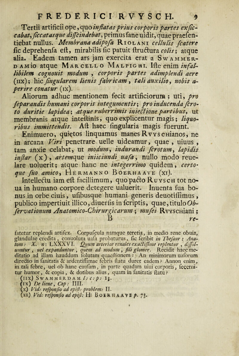 Tertii artificii ope, quo inflatas prius corporis partes ex fle- cabat^flccatasque diflc indebat, primus fane uidit, quae praefen- tiebat nullus. Membrana adipofa Riolani cellulis fcatere fic deprehenfa eft, mirabilis fic patuit ftruddura colis$ atque alia. Eadem tamen ars jam exercita erat a Swammer- DAMio atque Marcello Malpighi, Ifte enim infal¬ libilem cognouit modum , corporis partes adimplendi aere (iix); hic fingularem lienis fabr icam , tali auxilio, nobis op¬ perire conatur (ix). Aliorum adhuc mentionem fecit artificiorum ; uti, pro fep arandis humani corporis integumentis; pro inducenda fero- to duritie lapide a; atque ruberrimis inieilione partibus, ut membranis atque inteftinis, quo explicentur magis; liquo¬ ribus immittendis. Alt haec fingularia magis fuerunt. Enimuero, quietos linquamus manes RvYSCHianos, ne in arcana Viri penetrare uelle uideamur, quae , uiuus , tam anxie celabat, ut modumy indurandi ferotum, lapidis inftar (x) , artemque iniiciundi uafa, nullo modo reue- lare uoluerit; atque hanc ne integerrimo quidem, certo• que fluo amicoy Hermanno Boerhaave (xi). intelleftu iam eft facillimum, quopafto Ruysch tot no- ua in humano corpore detegere ualuerit. Inuenta fua bo¬ nus in orbe ciuis, ufibusque humani generis deuotillimus , publico impertiuit illico, diuerfis in feriptis, quae, titulo Ob- fervationum Anatomico-Chirurgicarum ; mufei RvYSCHiani; 13 re- fatetur replendi artifex. Corpufcula namque teretia, in medio rene obuia, glandulae credita , conuoluta uafa probaturus, fic feribit in Thefaur : Ana¬ toni : X. n: LXXXVI. Quum arteriae renales exattiflhnc replentur , dijfol- tiuntur , uel expanduntur , quem ad modum , fili glomer. Recidit haec me¬ ditatio ad illam hauddum folutam quaefiionem : An minimorum uaforum dire&io in fanitatis & ardentifiimae feoris fiatu duret eadem ? Annon enim , in tali febre, uel ob hanc caufam, in parte quadam uiui corporis, fecerni- tur humor, & copia, & dotibus alius, quam in fanitatis fiatu ? (iix) s WAMMERDAM l: C : p : IJ. (ix) De liene, Cap: IIII. (x) Vid: refponfio ad epifi: prohlem: II. (xi) Vid: refpon[io ad epifi: H; B o £ R h a a y E p. 73.