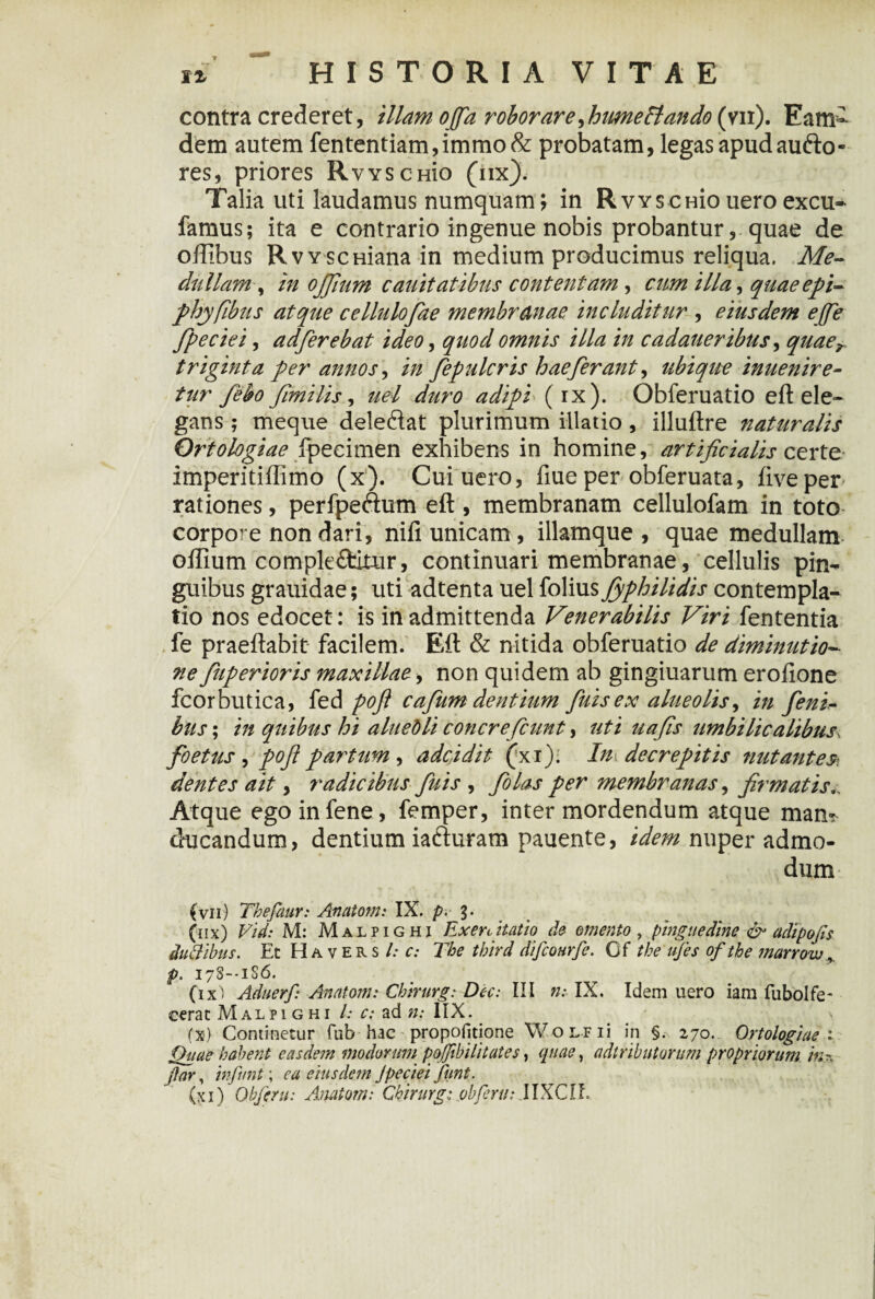 contra crederet, illam offa roborare, hume flando (vn). Eam- dem autem fententiam,immo& probatam, legas apud audo- res, priores RvvscHio (iix). Talia uti laudamus numquam; in RvYscmoueroexcu- famus; ita e contrario ingenue nobis probantur, quae de oftibus RvvscHiana in medium producimus reliqua. Me¬ dullam,, in ojjium cauitatibus contentam, cum illa, quaeepi- phyflbus atque cellulofae membranae includitur , eiusdem ejfe Jpeciei, adfierebat ideo, quod omnis illa in cadaueribus, quaer triginta per annos, in fepulcris hae ferant, ubique inuenire- tur fiebo fimtlis, uel duro adipi (ix). Obferuatio eft ele¬ gans ; meque deledat plurimum illatio , illuftre naturalis Orto logi ae fpecimen exhibens in homine, artificialis certe imperitillimo (x). Cuiuero, fiue per obferuata, live per rationes, perfpedum eft , membranam cellulofam in toto corpore non dari, nili unicam, illamque , quae medullam oftium comple&itur, continuari membranae, cellulis pin¬ guibus grauidae; uti adtenta uel folius Jyphilidis contempla¬ tio nos edocet: is in admittenda Venerabilis Viri fententia fe praeftabit facilem. Eft & nitida obferuatio de diminutio- ne fuperioris maxillae, non quidem ab gingiuarum erofione fcorbutica, fed pofi cafum dentium fuisex alueolis, in feni* bus; in quibus hi aluebli concrefcunt, uti uafis umbilicalibus. foetus , pofipar'tum, adcidit (xi). In decrepitis nutantes-, dentes ait, radicibus fuis, folas per membranas, firmatis.. Atque ego infene, femper, inter mordendum atque mam ducandum, dentium iaduram pauente, idem nuper admo¬ dum (vn) Thefaur: Anatoni: IX. p. 3. (nx) Vid: M: Malpighi Exenitatio de omento, pinguedine & adipofis duftibns. Et Havers l: c: The third dificourfie. Cf the ufies ofthe marrow p. 17S--1S6. (ix) Aduerf: Anatoni: Chirurg: Dec: III ».* IX. Idem uero iam fubolfe- cerat Malpighi l: c; ad n: IIX. (x) Continetur fub-hac ■ propofitione WoLFii in §. 270. Ortologiae 1 Quae habent easdem modorum poffibilitates, quae, attributorum propriorum in* jlar, in fiunt \ ea eiusdem Jpeciei fiunt.