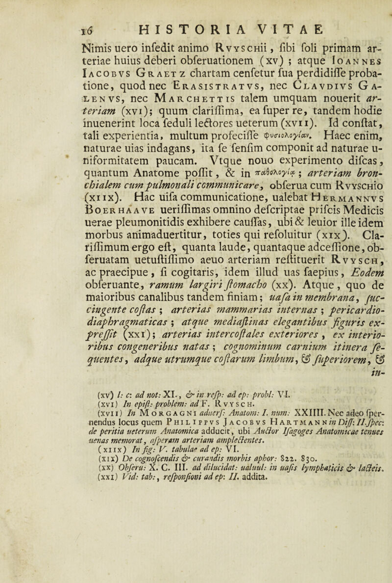 Nimis uero infedit animo Rvyschu, fibi foli primam ar¬ teriae huius deberi obferuationem (xv) ; atque Io an nes Iacobvs Graetz chartam cenfetur fua perdidilTe proba¬ tione, quod nec Erasistrat vs, nec Clavdivs Ga- lenvs, nec M archettis talem umquam nouerit ar¬ teriam (xvi); quum clariflima, eafuperre, tandem hodie inuenerint loca feduli leftores ueterum (xvii). Id conflat, tali experientia, multum profecifle qv<noroyUv. Haec enim, naturae uias indagans, ita fe fenfim componit ad naturae u- niformitatem paucam. Vtque nouo experimento difcas, quantum Anatome poflit, & in n^cKoyloc, • arteriam bron¬ chialem cum pulmonali communicare, obferua cum RvYSCHio (xiix). Hac uifa communicatione, ualebat Hermankvs Boerhaave ueriflimas omnino defcriptae prifcis Medicis uerae pleumonitidis exhibere cauflas, ubi & leuior ille idem morbus animaduertitur, toties qui refoluitur (xix). Cla- riflimum ergo eft, quanta laude, quantaque adceflione, ob- feruatam uetuftillimo aeuo arteriam reflituerit Rvysch, ac praecipue, fi cogitaris, idem illud uas faepius, Eodem obferuante, ramum largiri flomacho (xx). Atque , quo de maioribus canalibus tandem finiam; uafa in membrana, juc- cingente cojias ; arterias mammarias internas ; pericardio- diaphragmaticas ; atque mediajlinas elegantibus figuris ex- prejfit (xxi); arterias intercoftales exteriores , ex interio¬ ribus congeneribus natas ; cognominum carnium itinera fe- quentes, adque utrumque cofi arum limbum, & fiuperiorem-> & in- (xv) l: c: ad not: XI., & in refp: ad ep: probi: VI. (xvi) In epift: problem: ad F. Rvysch. (xvii) In Morgagni aduerf: Anatoni: I. nmn: XXIIII.Nec adeo (per¬ nendus locus quem Philippvs Jacobvs Hartmann/'?; DijJ: ILfpec: de peritia ueterum Anatomica adducit, ubi Au lior Ifagoges Anatomicae tenues uenas memorat, afperam arteriam ample&entes. (xiix) In fig: V. tabulae ad ep: VI. (xix) De cognofcendis & curandis morbis aphor: $12. 830. (xx) Obferu: X. C. III. ad dilucidat: ualuul: in uafis lymphaticis & laffeis* (xxi) Vid: tab:, refponfioni ad ep: IL addita.