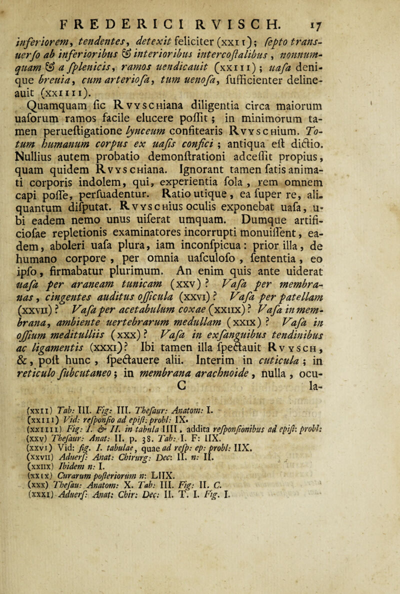 inferiorem, tendentes, detexit feliciter (xxi 1); Pepto trans- uerfo ab inferioribus & interioribus intercoflalibus , nonnum¬ quam (£> a fplenicis, ramos uendicauit (xxi 11); uafa deni¬ que brenia, cum arteriofa, tum uenofa, fufficienter deline- auit (xxi 111). Quamquam fic RvYSCHiana diligentia circa maiorum uaforum ramos facile elucere poffit; in minimorum ta¬ men perueftigatione lynceum confitearis RvYSCHium. To¬ tum humanum corpus ex uafis confici; antiqua eit dictio. Nullius autem probatio demonftrationi adceflit propius, quam quidem RvYSCHiana. Ignorant tamen fatis anima¬ ti corporis indolem, qui, experientia fola , rem omnem capi poffe, perfuadentur. Ratio utique, ea fuper re, ali. quantum difputat. RvyscHius oculis exponebat uafa, 'Li¬ bi eadem nemo unus uiferat umquam. Dumque artifi- ciofae repletionis examinatores incorrupti monuiflent, ea¬ dem , aboleri uafa plura, iam inconfpicua : prior illa, de humano corpore , per omnia uafculofo , fententia, eo ipfo, firmabatur plurimum. An enim quis ante uiderat uafa fer araneam tunicam (xxv) ? Vafa per membra¬ nas , cingentes auditus ojficula (xxvi) ? Vafa per patellam (xxvn) ? Vafa per acetabulum coxae (xxiix) ? Vafa in mem¬ brana, ambiente uertebrarum medullam (xxix) ? Vafa in ojfium meditulliis (xxx) ? Vafa in exfanguibus tendinibus ac ligamentis (xxxi)? Ibi tamen illa fpeaauit Rvysch, &, polt hunc , fpe&auere alii. Interim in cuticula \ in reticulo fubcutaneo; in membrana arachnoide, nulla , ocu- C Ia- (xxii) Tab: III. Fig: III. Thefaur: Anatoni: I. (xxi 11) Vid: refponjio ad epifi: probi: IX» (xxiiii) Fig: I. & II. in tabula IIII, addita refponjionibus ad epijl: probi: (xxv) Thefaur: Anat: II. p. 38. Tab: I. F: IIX. (xxvi) Vid: fig. I. tabulae, quae#*/ refp: ep: probi: IIX. (xxvii) Aduerf Anat: Cbirurg: Der. II. n: II. (xxiix) Ibidem n: I. (xxix) Curarum pofteriorwn n: LIIX. (xxx) Thefau: Anatom: X. Tab: III. Fig: II. C.