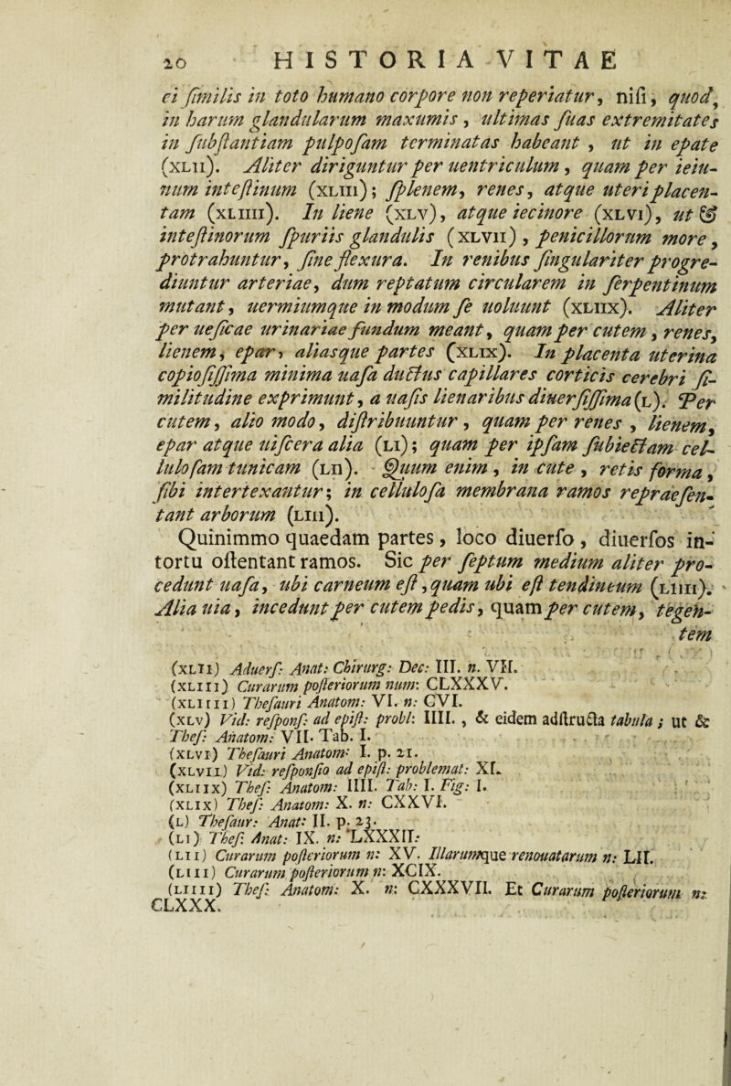 ei fimi lis in toto humano corpore non referiatur, nifi, quod\ in harum glandularum maxumis , ultimas fuas extremitates in fubjlantiam pulpofam terminatas habeant , ut in epate (xlii). Aliter diriguntur per uentriculum, quam per ieiu- num inteftintm (xliii); fplenem, renes, atque uteri placen¬ tam (xliiii). In liene (xlv), atque iecinore (xlvi), ut& intefl inorum fpuriis glandulis ( xlvii ) , penicillorum more, protrahuntur, 7?)/^ flexura. /;/ renibus flngu lari ter progre¬ diuntur arteriae, reptatum circularem in ferpentinum mutant, uermiumque in modum fe uoluunt (xliix). Aliter per ueflcae urinariae fundum meant, quam per cutem , renes, lienem, alias que partes (xlix). In placenta uterina copiofljflma minima uafa dubius capillares corticis cerebri (i- militudine exprimunt, ^ lienaribus diuerfljflma (l). <per cutem, 3004/0, diflribuuntur, per renes , lienem, uifcera alia (li) ; fubieblam cel- lulofam tunicam (lii). Quum enim , cute , forma, fibi intertexantur; /0. cellulofa membrana ramos repraefen- arborum (liii). Quinimmo quaedam partes, loco diuerfo , diuerfos in-: tortu oftentant ramos. Sic per feptum medium aliter pro¬ cedunt uafa, carneum efl, quam ubi eft tendineum (liiii). , incedunt per cutem pedis, quamper- cutem, tegeh- ' ■ tem (xLTi) Aduevf: Anat: Chirurg: Dec: III. ». VH. (xliii) Curarum pofieriorum num: CLXXXV. (xliiii) Thefauri Anatoni: VI. n: CVI. (xlv) Vid: refponf: ad epifl: probi: IIII. , & eidem adltrudh tabula ; ut & Thef Anatom: VII- Tab. I. , - _ (xlvi) Thefauri Anatom' I. p. 21. (xlvii) Vid: refponfio ad epift: problemat: XL (xliix) Thef: Anatom: IIII. Tab: I. Fig: I. (xlix) Thef: Anatom: X. n: CXXVI. (l) Thefaur: Anati II. p. 23. (li) Thef dnat: IX. n: LXXXII.* (lii) Curarum pofieriorum n: XV. IllarumquQ renouatarum n: Lll. (liii) Curarum pofieriorum n: XCIX. (liiii) Thef Anatom.* X. n: CXXXVII. Et Curarum pofieriorum m CLXXX.