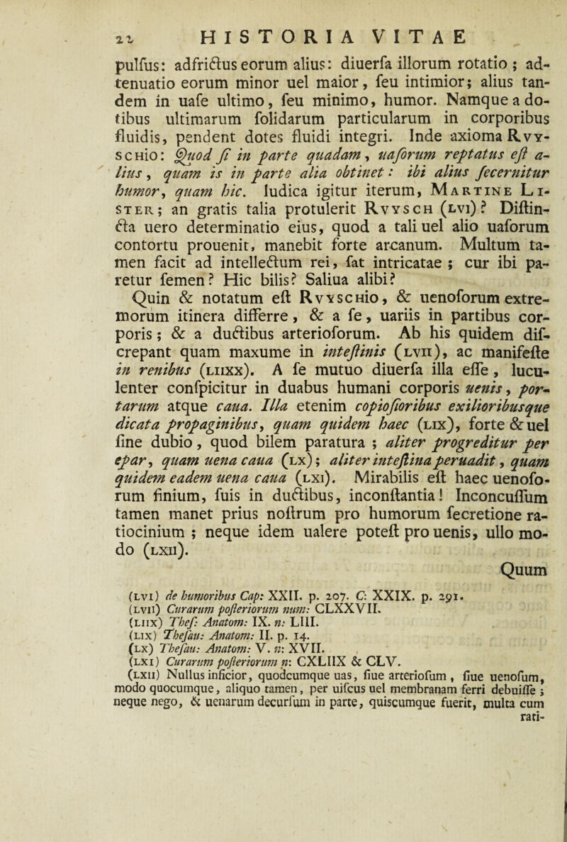 pulfus: adfri&us eorum alius: diuerfa illorum rotatio ; ad- tenuatio eorum minor uel maior, feu intimior; alius tan¬ dem in uafe ultimo, feu minimo, humor. Namque a do¬ tibus ultimarum folidarum particularum in corporibus fluidis, pendent dotes fluidi integri. Inde axioma Rvy- s c Hio: Quod Ji in parte quadam, uaforum reptatus eft a- lius, quam is in parte alia obtinet •' ibi altus Jecernitur humor, quam hic. ludica igitur iterum, Martine Li- ster; an gratis talia protulerit Rvysch (evi) ? Diftin- fta uero determinatio eius, quod a tali uel alio uaforum contortu prouenit, manebit forte arcanum. Multum ta¬ men facit ad intellectum rei, fat intricatae ; cur ibi pa¬ retur femen ? Hic bilis ? Saliua alibi ? Quin & notatum eft RvvscHio, & uenoforum extre¬ morum itinera differre, & a fe, uariis in partibus cor¬ poris ; & a duftibus arterioforum. Ab his quidem dis¬ crepant quam maxume in inteftinis (lvii), ac manifefte in renibus (liixx). A fe mutuo diuerfa illa effe, lucu¬ lenter confpicitur in duabus humani corporis uenis, por¬ tarum atque cana. Illa etenim copiojloribus exilioribusque dicata propaginibus, quam quidem haec (lix), forte & uel fine dubio, quod bilem paratura ; aliter progreditur per epar, quamuenacaua (lx); aliter intejlinaperuadit, quam quidem eadem uena caua (lxi). Mirabilis eft haec uenofo¬ rum finium, fuis in dudibus, inconftantia! Inconcuffum tamen manet prius noftrum pro humorum fecretione ra¬ tiocinium ; neque idem ualere poteft pro uenis, ullo mo¬ do (lxii). Quum (lvi) de humoribus Cap: XXII. p. 207. C: XXIX. p. 291. (lvii) Curarum pofteriorum num: CLXXVIL (liix) Thef: Anatom: IX. n: LUI. (lix) Tbefau: Anatom: II. p. 14. (lx) Thefau: Anatom: V. n\ XVII. , (lxi) Curarum pofteriormn n\ CXLIIX & CLV. (lxii) Nullus inficior, quodcumque uas, fiue arteriofum t flue uenofum, modo quocumque, aliquo tamen, per uifcus uel membranam ferri debuifTe > neque nego, & uenarum decurfum in parte, quiscumque fuerit, multa cum rati-