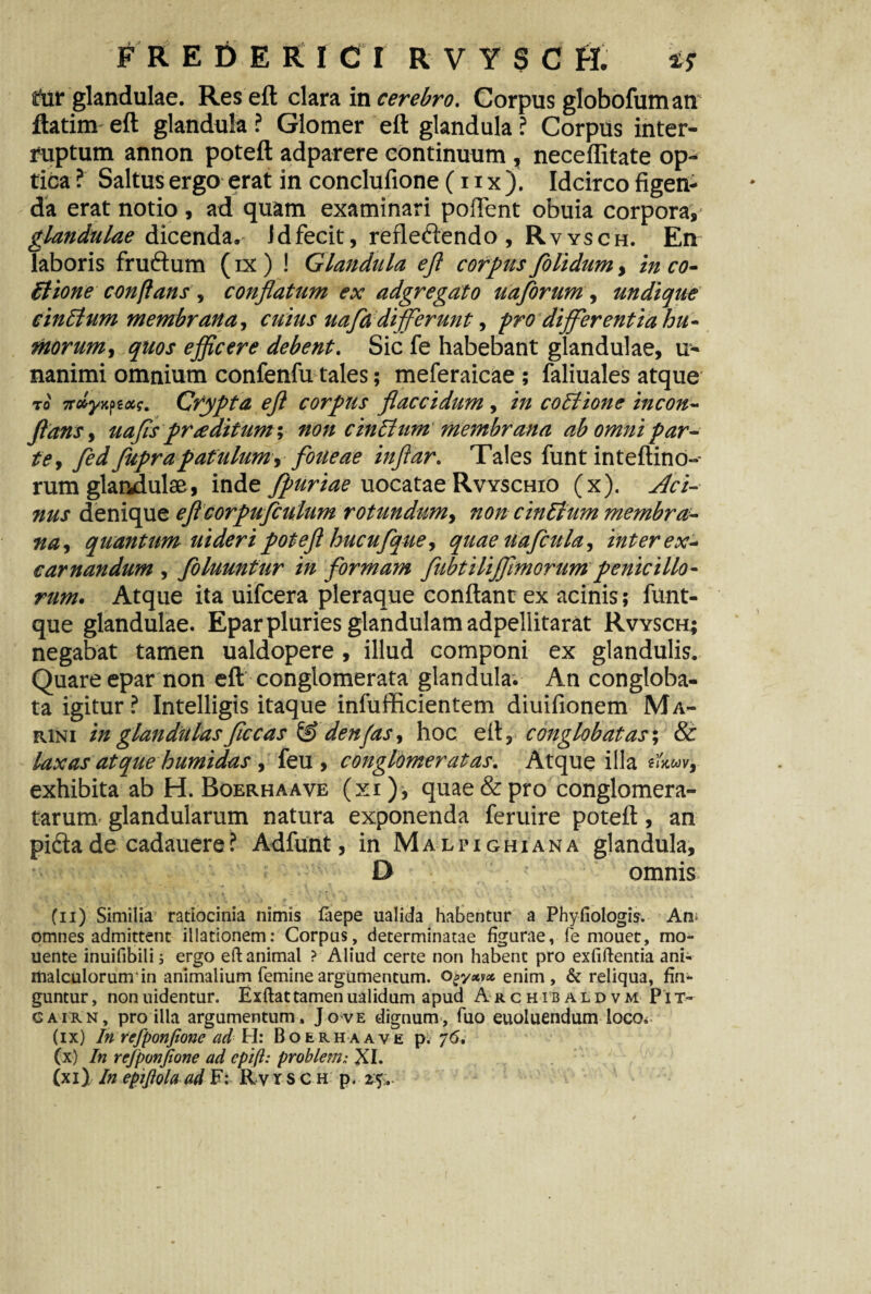 FREDER I C I RVYSC H. i? iur glandulae. Res eft clara in cerebro. Corpus globofum an ftatim eft glandula ? Glomer eft glandula ? Corpus inter¬ ruptum annon poteft adparere continuum, neceffitate op¬ tica ? Saltus ergo erat in conclufione (11 x ). Idcirco figen¬ da erat notio , ad quam examinari poffent obuia corpora, glandulae dicenda,- Jdfecit, refle&endo, Rvysch. En laboris fruftum (ix ) ! Glandula ejl corpus folidum, in co¬ itione conflans , conflatum ex adgregato uaflorum , undique cinctum membrana, cuius uafadijferunt, pro differentia hu- morum, quos ejflcere debent. Sic fe habebant glandulae, li¬ namini omnium confenfu tales; meferaicae ; faliuales atque to' Ttdyy.fiai. Crypta eft corpus flaccidum, in coitione incon- flans y uafls praditum; non cinitum membrana ab omni par¬ te, fed fuprapatulum, foueae inftar. Tales funt inteftino- rum glandulae, inde fpuriae uocatae Rvyschio (x). Aci¬ nus denique eftcorpufculum rotundum, non ciniium membra¬ na, quantum uideri poteft hucufque, quaeuafcula, inter ex- carnandum , foluunfur in formam fubtilijftmorum penicillo¬ rum. Atque ita uifcera pleraque conflant ex acinis; funt- que glandulae. Epar pluries glandulam adpellitarat Rvysch; negabat tamen ualdopere , illud componi ex glandulis. Quare epar non eft conglomerata glandula. An congloba¬ ta igitur? Intelligis itaque infufficientem diuifionem Ma¬ rini in glandulas ftccas & denfas, hoc eft, conglobatas-, & laxas atque humidas, feu , conglomeratas. Atque illa ?iW, exhibita ab H. Boerhaave (xi), quae & pro conglomera¬ tarum glandularum natura exponenda feruire poteft, an pidtade cadauere? Adfunt, in Malpighiana glandula, D omnis * \ \ ’ i ‘ 4 * ’ *• -J# ■.{ ,‘j 9 J * ' . * Cii) Similia ratiocinia nimis faepe ualida habentur a Phyfiologis. Aw omnes admittent illationem: Corpus, determinatae figurae, fe mouer, mo* uente inuifibili; ergo eft animal ? Aliud certe non habent pro exfiftentia ani- itialculorunrin animalium femine argumentum. Ogyxvx enim, & reliqua, fin* guntur, nonuidentur. Exftattamenualidum apud A rchib aldvm Pit- gairn, pro illa argumentum, Jove dignum, fuo euoluendum loco* (ix) In refponfione ad \rl: Boerhaave p. 76. (x) In refponfione ad epift: problem; XI.