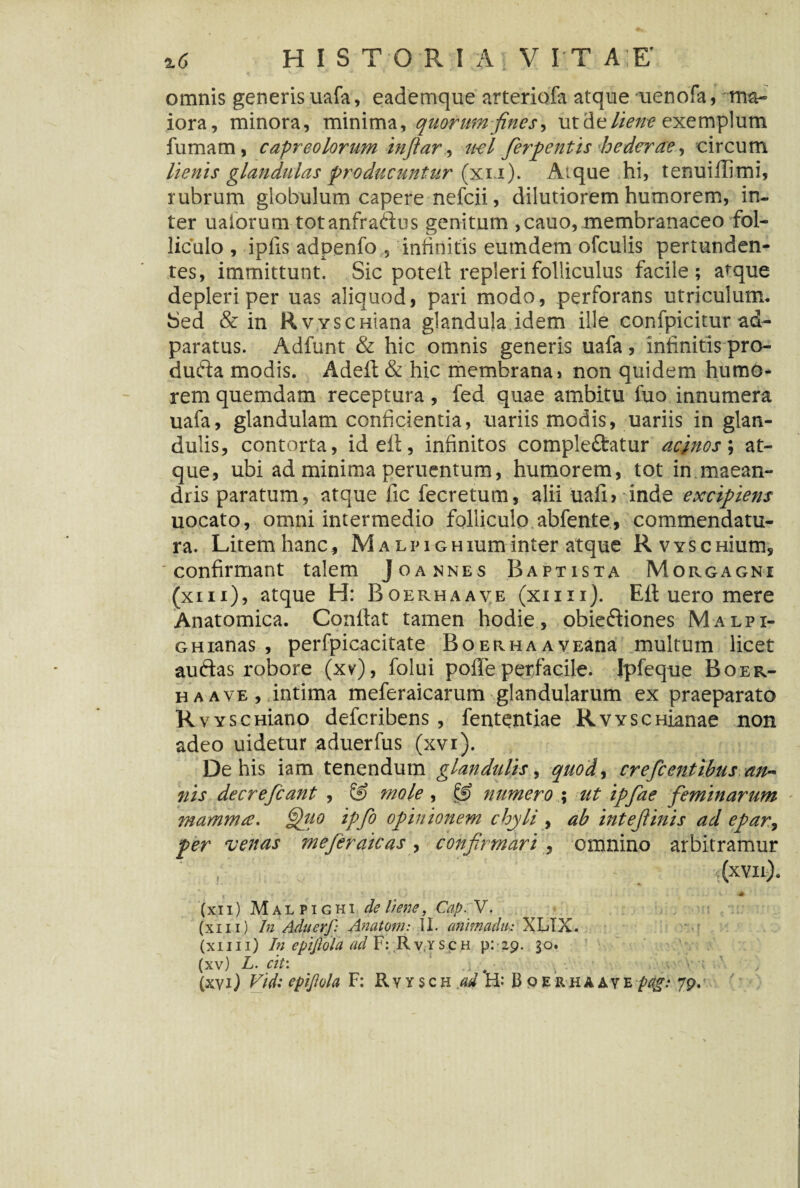 %6 HISTORIA V I T A E' omnis generis uafa, eademque arteriofa atque menofa, ma¬ iora, minora, minima, quarum fines, ut de liene exemplum fumam, capreolorum inftar, ti-el fierpentis hederae, circum lienis glandulas producuntur (xu). Aique hi, tenuiffimi, rubrum globulum capere nefcii, dilutiorem humorem, in- ter ualorum totanfraftus genitum ,cauo, membranaceo fol¬ liculo , ipfis adpenfo 5 infinitis eumdem ofculis pertunden¬ tes, immittunt. Sic potet! repleri folliculus facile; atque depleri per uas aliquod, pari modo, perforans utriculum. Sed & in RvYSCHiana glandula idem ille confpicitur ad- paratus. Adfunt & hic omnis generis uafa , infinitis pro- dufta modis. Adeft & hic membrana» non quidem humo¬ rem quemdam receptura, fed quae ambitu fuo innumera uafa, glandulam conficientia, uariis modis, uariis in glan¬ dulis, contorta, id ei!, infinitos compleftatur acinos; at¬ que, ubi ad minima peruentum, humorem, tot in maean¬ dris paratum, atque fic fecretum, alii uafi> inde excipiens uocato, omni intermedio folliculo abfente, commendatu¬ ra. Litem hanc, MALiuGHiuminter atque RvYSCHium, 'confirmant talem Joannes Baptista Morgagni (xm), atque H: Boerhaave (xiiii). Ei! uero mere Anatomica. Confiat tamen hodie, obieftiones Malpi- GHianas , perfpicackate BoERHAAVEana multum licet auftas robore (xv), folui poffeperfacile. Ipfeque Boer¬ haave, intima meferaicarum glandularum ex praeparato RvYSCHiano defcribens , fententiae RvYSCHianae non adeo uidetur aduerfus (xvi). De his iam tenendum glandulis, quod, crefcentibus an~ nis decrefcant , & mole , & numero ; ut ipfiae feminarum mamma. §fiio ipfo opinionem chyli , ab intefiinis ad epar, per venas meferaicas, confirmari , omnino arbitramur i(xvn). i \ \ \ -M (xii) Malpighi de Itpie, Cap. V. (xm) In Aduerf: Anatom: II. animadu: XLIX. (xiiii) In epiftola ad F: Rv.ysch p: 29. 30. (xv) L. cit: 1 .] . # . , • ;v v j