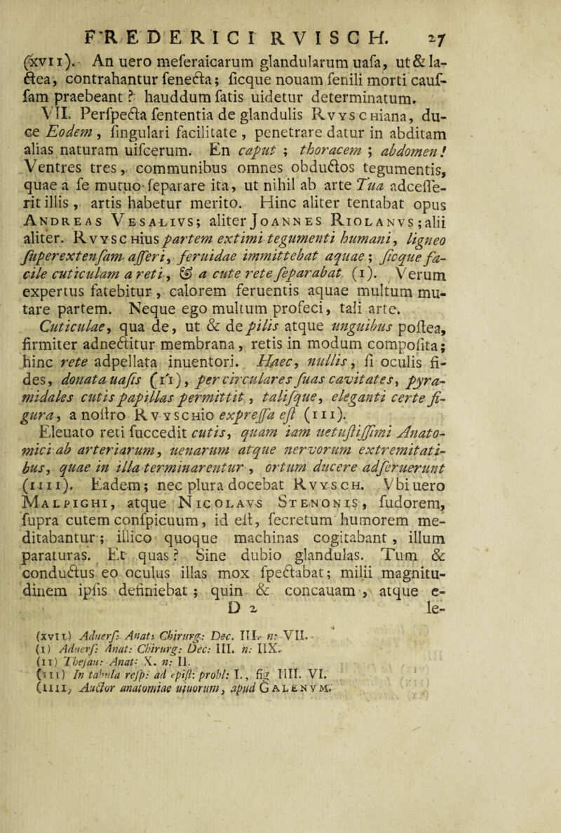 F'R E DE Rtcr RVISGH. *7 (ivi i). An uero meferaicarum glandularum uafa, ut & la- ftea, contrahantur fenefta; ficque nouam fenili morti cauf- fam praebeant ? hauddum fatis uidetur determinatum. VIL Perfpefta fententia de glandulis RvYSCHiana, du¬ ce Eodem , lingulari facilitate , penetrare datur in abditam alias naturam uifcerum. En caput ; thoracem ; abdomen! Ventres tres,, communibus omnes obdu&os tegumentis, quae a fe mutuo fepar are ita, ut nihil ab arte Tua adcefle- ritillis, artis habetur merito. Hinc aliter tentabat opus Andreas Vesalivs; aliter Joann es Riolanvs ;alii aliter. Rvyschuispartem extimi tegumenti humaniligneo fuperextenfiamaffer i,feruidae immittebat aquae; ficque fa¬ cile cuticulam a reti, & a cute rete fepar ab at (i). Verum expertus fatebitur, calorem feruentis aquae multum mu¬ tare partem. Neque ego multum profeci, tali arte. Cuticulae, qua de, ut & de pilis atque unguibus poftea, firmiter adneftitur membrana, retis in modum compolita; hinc rete adpellata inuentori. Haec, nullis, fi oculis fi¬ des, donata uafs (Vr), per circulares fuas cavitates, pyra¬ midales cutis papillas permittit, talifque, eleganti certe fi¬ gura , a noltro Rv-vsenio exprejfa eft (m). Eleuato reti fuccedit cutis, quam iam uetufiijfimi Anato¬ mici ab arteriarum, uenarum atque nervorum extremitati¬ bus , quae in illa terminarentur , ortum ducere adferuerunt (mi). Eadem; nec plura docebat Rvysch. Vbiuero Malpighi, atque Nicolavs St en on is, fudorem, fupra cutem confpicuum, id elt, fecretum humorem me¬ ditabantur; iilico quoque machinas cogitabant, illum paraturas. Er quas ? Sine dubio glandulas. Tum & conduftus eo oculus illas mox fpeftabat; milii magnitu¬ dinem ipfis definiebat; quin & concauam , atque e- ‘ D z • le- (xvli) Aduerfi Anati Ckirurg: Dec. III*- n: VIL - (i) Adnerf: Anat: Chirurg: Uec: III. n: I1X. (ii) Tbejan: Anat- X. n: II. (sii) In tabula rejp: ad epifl: probi: I., fig IIII. VI. (im7 Au lior anatomiaQ uiuorum, apud Galenym.