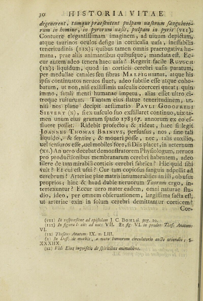 *m*-*f* 'i*'* , degenerent, ttimquepraefentent pulpam uafomm fanguineo**- rum in homine, in -gyrorum uajls, pulpam in pyris (vi i). Contuere elegantiflimam imaginem , ad uiuum depi6iam, atque taurinos oculos defige in corticalia uafa , ineffabilis teneritudinis (nx); quibus tamen omnis praerogativa hu¬ mana , prae aliis animantibus quibufque, mandata eff Ec- cur autem adeo tenera haec; uafa ? Regerit facile Ruwch (ix); liquidum, quod in corticis cerebri uafis paratum* per medullae canales feu fibras Ma lpig Hianas, atque his^ ipfis continuatos neruos fluet, adeo iubtile effe atque coho^ batum, ut non, nifi exiliflimis uafculis coerceri queat; quinti immo , fatali' menti humanae impetu , alias effet ultro ci¬ troque ruiturum. Tantam eius flatue teneritudinem* ut, nili nos plane decipit aeflimatio Pavli Godofredi Sievert (x), ilex uafculo fuo exftillaret continuo,uix ta¬ men unum eius granum ipatio 17S367. annorum ex eo ef¬ fluere poffet. Ridebit profecto; & rideat , haec fr legit J o an n es Thomas Brinivs, perfuafus, nos, fine tali liqui doV- & fentire , & moueripoffe , nec , talis auxilio*, uel ienluros effe^uelmobiles fore,fi Diis placet,in aeternum (xi.) An uero decebat demonftratoremPhyfioIogum, neruos pro productionibus membranarum cerebri habentem, adeo filere de tam mirabili corticis cerebri fabrica ? Hic quid fibi vult ? Et cui eft ufui ? Cur tam copiofus fanguis adpellit ad cerebrum f Arteriae piae matris innumerabiles an illi, obufus proprios; hinc & haud dubie neruorum Tuorum ergo, in¬ tertexuntur? Eccur uero mater eadem, omni naturae Au¬ dio, ideo, per omnem obferuationem, largifiima fadta efi* ut arteriae exin- in folum cerebri demittantur corticem i Cor?? (vxi) In rcfiponficnc ad epifiolam J. C. BoHLii. pag. io. (iix) In figura l: cit: ad noti~ VII. Et fig: VI. in prodro: Tbef: Anatoni' VI. fix) Tbefatt: Anatom: IX. n: L111. (x) In Uijfick morbis \ a motu humorum circulatorio au lio oriundis / > §, XXXIIX. (xi) Vid: Eius inquifitk de fpiritibus animalibus.