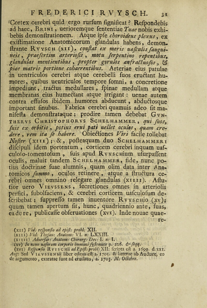 Cortex cerebri quid ergo rurfum fignificat ? Refpondebis ad haec, Brini , uerioremque fententiae Tuae nobis exhi¬ bebis demonlirationem. Atque ipfe choroideus plexus, ex exiftimatione Anatomicorum glandulas habens, demon- ftrante Rvysch (xii), confiat ex meris uafculisfangui¬ neis , praefiertim arteriofiis, motu ferpentino repentibus, glandulas mentientibus , propter gyrulos anfracluofis, & piae matris portione cohaerentibus. Arteriae eius patulae in uentriculos cerebri atque cerebelli fuos eruftant hu¬ mores, quibus uentriculos tempore fomni, a concretione impediunt, tra&us medullares , fpinae medullam atque membranas eius humeftant atque irrigant: uenae autem contra effufos ibidem humores abducunt , abdu&osque important finubus. Fabrica cerebri quamuis adeo fit ma- nifefta demonftrataque; prodire tamen debebat Gvn- THERVS C HR1STOPHORVS SCHELHAMMER, qui JtlOSs Juis ex orbitis, potius erui pati uellet oculos, quam cre¬ dere , rem ita fe habere. Obieftiones Viri facile tollebat Nofier (xiii) ; &, pofteaquam duo Schelhammeri difcipuli idem portentum , corticem cerebri inquam uaf- culoio-tomentofum., fuis apud RvYscHium ufurpalTent oculis, maluit tandem Schelhammer, fide, nunc po¬ tius doctrinae fuae alumnis, quam olim data inter Ana¬ tomicos fummo, oculos retinere , atque a ftruftura ce¬ rebri omnes omnino relegare glandulas (xiiii). Aftu- tior uero Vxevssens, fecretiones omnes in arteriolis perfici, fubolfaciens, & cerebri corticem uafculofum de- fcribebat; fuppreiTo tamen inuentore RwscHio (xv); quum tamen apertum fit, hunc, quadriennio ante, fuas, ea de re, publicafle obferuationes (xvx). Inde nouae quae¬ re- (xii) Vid: rcfponpo ad epifl: probi: XII. (xi 11) Vid: Tbefau: Anatoni: VI. n: LXXITI. (xiiii) Aduerjar: Anatorn: Chirurg: Dec: I. n: I. (xv) In nouo uaforum corporis humani fyflemate p. 22(5. & feqq. (xvi) Refponpo Rvys CHii adEpift:probi: XII: fcripta eft a. 1699. d. xxi. Aug: Sed VihvssENsii liber editas eft a. 1705. & litterae ab Au&ore, eo de argumento, exaratae funt ad eruditos, a. 1703. M: Otfobre,