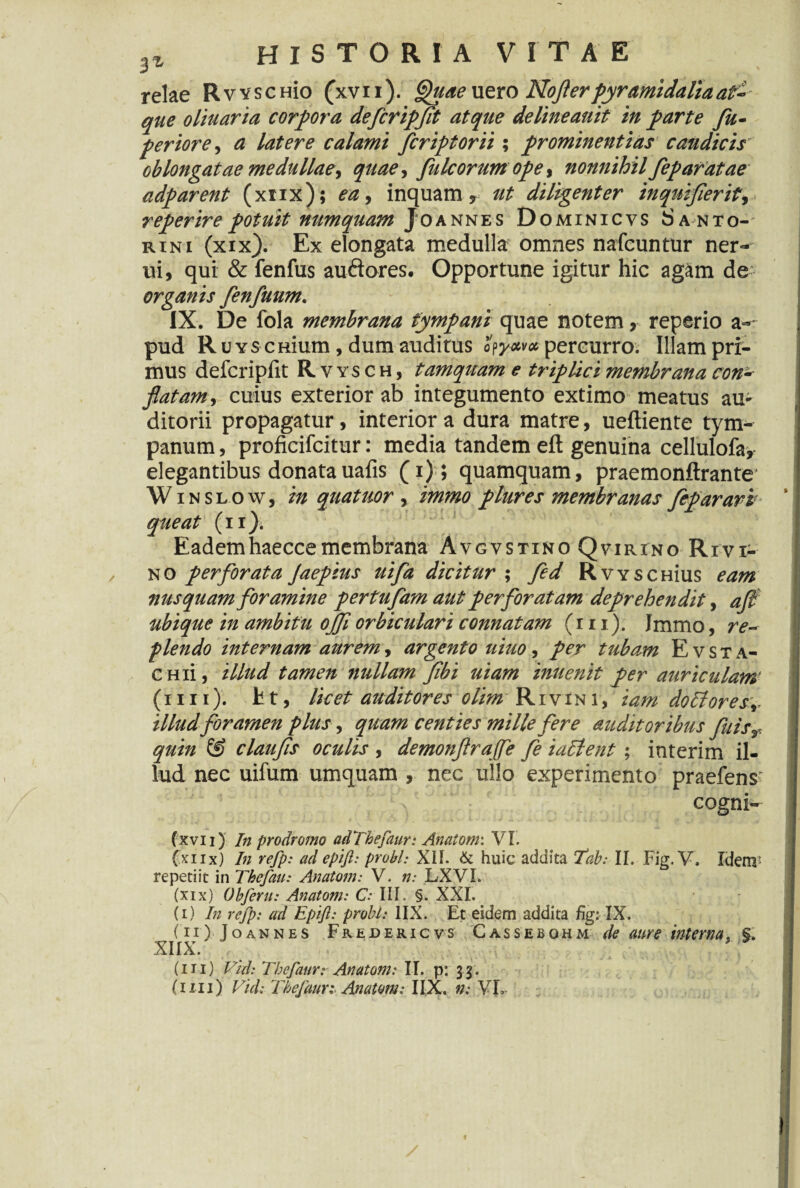 relae Rvvscmo (xvii). Quae uero Noflerpyramidaliaat-- que oliuaria corpora defcripfit atque delineauit in parte fu- periore, a latere calami fcriptorii; prominentias caudicis' oblongatae medullae, quae, pileorum ope, nonnihil feparatae adparent (xtix); ea, inquam, ut diligenter inquifierit, reperirepotuit numquam Joannes Dominicvs Santo- rini (xix). Ex elongata medulla omnes nafcuntur ner- ui, qui & fenfus audores. Opportune igitur hic agam de organis fenfuum. IX. De fola membrana tympani quae notem, reperio a- pud RuYSCHium, dum auditus percurro. Illam pri¬ mus defcripfit Rvysch, tamquam e triplici membrana con¬ flatam , cuius exterior ab integumento extimo meatus au¬ ditorii propagatur, interior a dura matre, ueftiente tym¬ panum , proficifcitur: media tandem eft genuina cellulofa, elegantibus donatauafis (i); quamquam, praemonftrante W i n s l o w, in quatuor, immo plures membranas fep aravi queat (ii). / Eademhaeccemembrana Avgvstino Qvirino Rivi- no perforata Jaepius uifa dicitur ; fed RwscHius eam nusquam foramine pertufam aut perforatam deprehendit, aft ubique in ambitu ojfl orbiculari connatam (m). Jmmo, re¬ plendo internam aurem, argento uiuo, per tubam E v s t a- CHii, illud tamen nullam flbi uiam inuenit per auriculam' (iiii). fct, licet auditores olim Rivini, iam docfores,- illud foramen plus, quam centies mille fere auditoribus fuis, quin © claufls oculis , demonflraffe fe iaclent ; interim il¬ lud nec uilum umquam , nec ullo experimento praeiens' cogni- (xvii) In prodromo adThefaur: Anatom: VI. (xiix) In refp: ad epift: probi: XH. & huic addita Tab: II. Fig. V. Idenr repetiit in Thefau: Anatom: V. n: LXVI. (xix) Obferu: Anatom: C> III. §. XXI. (i) In refp: ad Epift: probi: IIX. Et eidem addita fig: IX. (ii) Joannes Fredericvs Cassebghm de aure interna, §. XIIX. (i 11) Vtd: Thefatir: Anatom: II. p: 33.