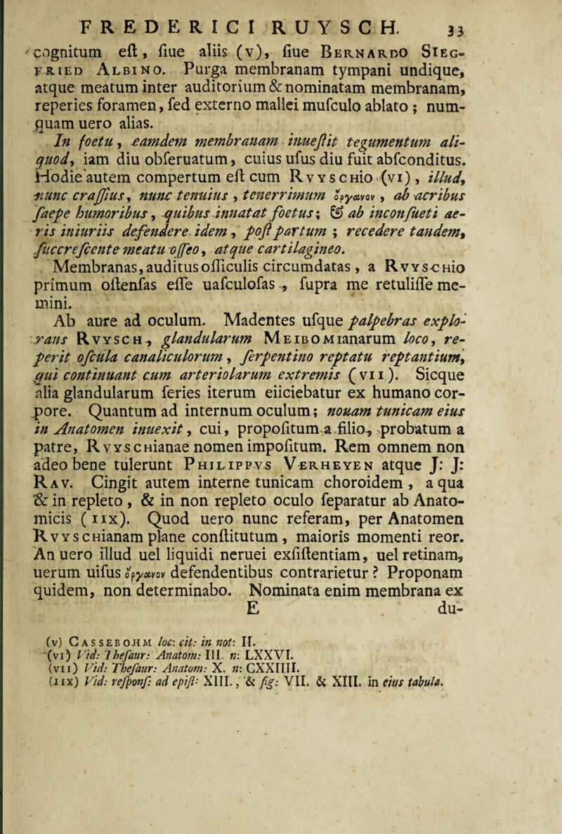 cognitum eft, fiue aliis (v), fiue Bernardo Sieg- fried Albino. Purga membranam tympani undique, atque meatum inter auditorium & nominatam membranam, reperies foramen, fed externo mallei mufculo ablato ; nuin¬ quam uero alias. In foetu, eamdetn membranam i nueJ} it tegumentum ali- quod, iam diu obferuatum, cuius ufus diu fuit abfconditus. Hodie autem compertum eft cum Rvyscmo {vi), illud, nunc crajfius, nunc tenuius , tenerrimum opyavav, ab acribus faepe humoribus, quibus Innatat foetus; & ab inconfueti ae¬ ris iniuriis defendere idem, poflpartum ; recedere tandem, fuccrefcente meatu o feo, atque cartilagineo. Membranas,auditusofficulis circumdatas , a Rws-CHio primum oftenfas efle uafculofas , fupra me retulifle me¬ mini. Ab aure ad oculum. Madentes ufque palpebras explo¬ rans Rvysch, glandularum Me ibo Atianarum loco, re- perit ofcula canaliculorum, ferpentino reptatu reptantium, qui continuant cum arteriolarum extremis ( v 11). Sicque alia glandularum feries iterum eiiciebatur ex humano cor¬ pore. Quantum ad internum oculum; nonam tunicam eius in Anatomen inuexit, cui, propofitum a.filio, probatum a patre, RvYSCHianae nomen impolitum. Rem omnem non adeo bene tulerunt Philippvs Verheyen atque J: J: Rav. Cingit autem interne tunicam choroidem , aqua & in repleto , & in non repleto oculo feparatur ab Anato¬ micis (nx). Quod uero nunc referam, per Anatomen RvYscHianam plane conftitutum, maioris momenti reor. An uero illud uel liquidi neruei exfiftentiam, uel retinam, uerum uifus op yotvov defendentibus contrarietur ? Proponam quidem, non determinabo. Nominata enim membrana ex E du- (v) Gassebohm loc: cit: in nat: II. (vi) Vid: Ihefaur: Anatom: III. n: LXXVI. (vii) Vid: Thefaur: Anatom: X. ;/: CXXIIII.