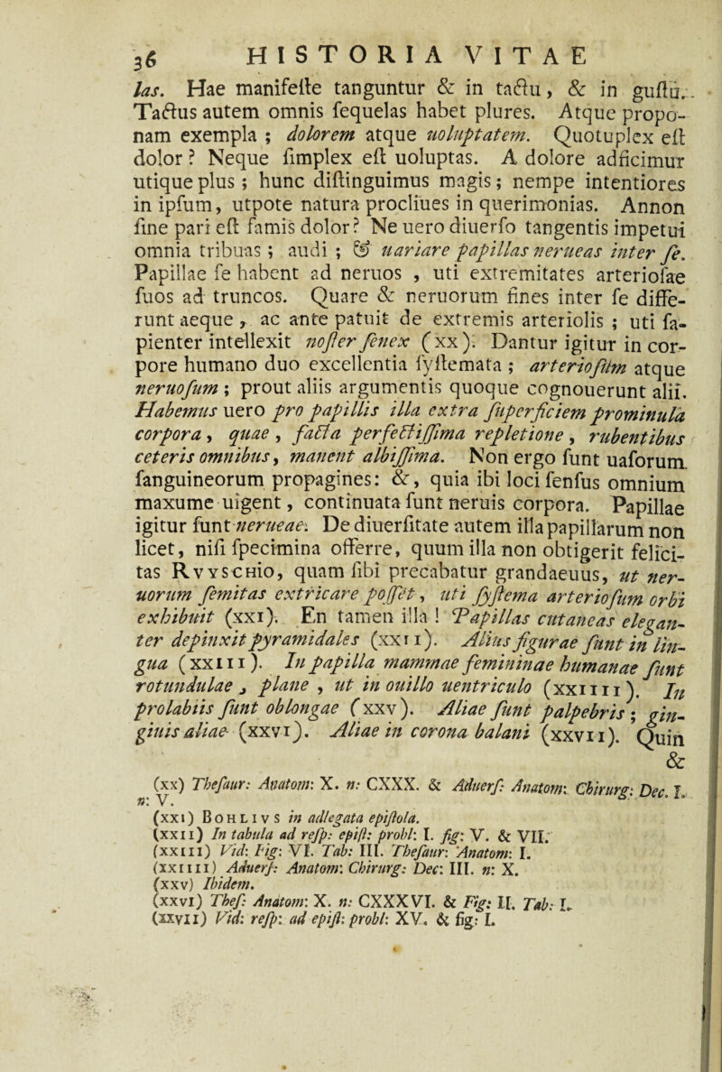 3« las. Hae manifelte tanguntur & in taftu, & in gufiu. Taftus autem omnis fequelas habet plures. Atque propo¬ nam exempla ; dolorem atque uoluptatem. Quotuplex eft dolor ? Neque fimplex eft uoluptas. A dolore adficimur utique plus; hunc diflinguimus magis; nempe intentiores in ipfum, utpote natura procliues in querimonias. Annon fine pari eft famis dolor? Ne uero diuerfo tangentis impetui omnia tribuas ; audi ; & uariare -papillas n erue as inter fe. Papillae fe habent ad neruos , uti extremitates arteriolae fuos ad truncos. Quare & neruorum fines inter fe diffe¬ runt aeque , ac ante patuit de extremis arteriolis ; uti fa- pienter intellexit nofierfenex (xx*). Dantur igitur in cor¬ pore humano duo excellentia fy Ile mata ; arteriofttm atque nernofnm; prout aliis argumentis quoque cognouerunt alii. Habemus utro pro papillis illa extra fkperficiemprominula corpora , quae , fabla perfeffi/Jima repletione , rubentibus ceteris omnibus, manent albijjima. Non ergo funt uaforum fanguineorum propagines: &, quia ibi loci fenfus omnium maxume uigent, continuata funt neruis corpora. Papillae igitur funt nerueaet De diuerfitate autem illa papillarum non licet, nifi fpecimina offerre, quum illa non obtigerit felici¬ tas RvYSCHio, quam libi precabatur grandaeuus, ut ner¬ uorum femitas extricare pojjet, uti fyfiema arter iofum orbi exhibuit (xxi). En tan,en nla 1 ^Papillas cutaneas elegan¬ ter depinxit pyramidales (xxti). Alius figurae funt in lin¬ gua ( xxi ii). In papilla mammae femininae humanae funt rotundulae i plane , ut in ouillo uentriculo (xxmi). Jn pro labiis funt oblongae (xxv ). Aliae funt palpebris ; An¬ ginis aliae (xxvQ. Aliae in corona balani (xxvn). Quin & (xx) Thefaur: Anatoni: X. n: CXXX. & Aduerf: Anatoni: Cbirurg-. Dee. I, $ • • (xxi) B o h l i v s in adi eg at a epiftola. (xxn) In tabula ad refp: epift: probi: I. fig: V. & VII; (xxiii) Vid: Fig: VI. Tab: III. Thefaur: Anatom• I. (xxiiii) Aduerf Anatom: Cbirurg: Der. III. n: X. (xxv) Ibidem. (xxvi) The fi Anatom: X. n: CXXX VI. & Fig: II. Tab: L