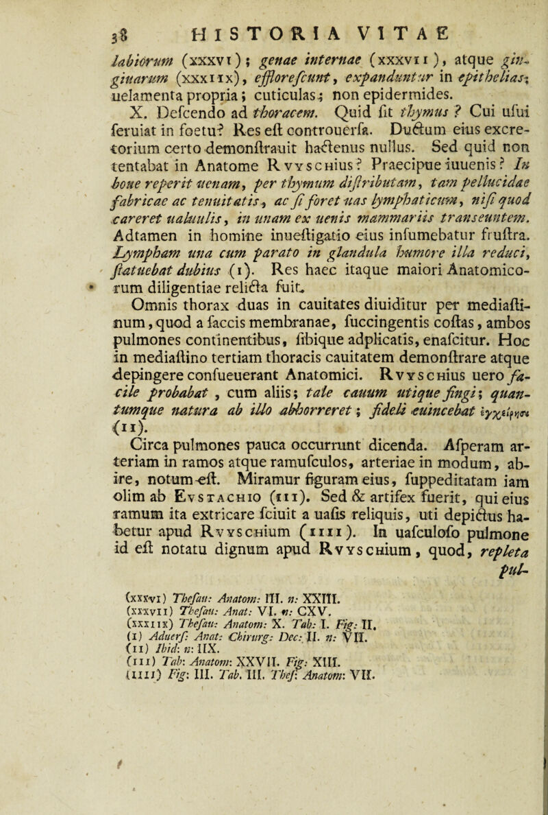 labiorum (xxxvi); genae internae (xxxvn), atque gin¬ givarum (xxxiix), ejflorefcunt, expanduntur in epitheti as-, uelamenta propria; cuticulas; non epidermides. X. Defcendo ad thoracem. Quid fit thymus ? Cui ufui feruiat in foetu? Res eft oontrouerfa. Du6tum eius excre¬ torium certo demonftrauit hactenus nuilus. Sed quid non tentabat in Anatome RvvscHius ? Praecipue iuuenis ? In bone reperit uenam, per thymum difiributam, tam pellucidae fabricae ac tenuitatis i ac fiforet nas lymphaticum, ni fi quod careret ualuitlis, in unam ex uenis mammariis transeuntem. Adtamen in homine inueftigatio eius infumebatur fruftra. Lympham una cum parato in glandula humere illa reduci, fiatuebat dubius (i). Res haec itaque maiori Anatomico- • rum diligentiae reli6ia fuit. Omnis thorax duas in cauitates diuiditur per mediafti- num, quod a faecis membranae, fuccingentis coftas, ambos pulmones continentibus, fibique adplicatis, enafeitur. Hoc in mediaftino tertiam thoracis cauitatem demonftrare atque depingere confueuerant Anatomici. RvyschIus uero fa¬ cile probabat , cum aliis; tale cauum utique fingi', quan¬ tumque natura ab illo abhorreret; fideli euincebat lyyj.fn (ii). Circa pulmones pauca occurrunt dicenda. Afperam ar¬ teriam in ramos atque ramufculos, arteriae in modum, ab¬ ire, notum-eft. Miramur figuram eius, fuppeditatam iam olim ab Evstachio (hi). Sed & artifex fuerit, qui eius ramum ita extricare fciuit a uafis reliquis, uti depiftus ha¬ betur apud RvYSCHium (un). In uafculofo pulmone id efl notatu dignum apud RvYSCHium, quod, repleta piil— (xxxvi) Tbefau; Anatoni: 1TI. n: XXIII. (XXXVII) Tbefau: Anat: VI. tl: CXV. Csxxnx) Tbefau: Anatoni: X. Tab: I. Fig: II. (i) Aduerf Anat: Chirurgi Dee: II. n: VII. 111) Ibidi n: IIX. (ni) Tab: Anatoni: XXVII. Fig: XIII. UIIl) Fig: III. Tab. III. Tbeji Anatoni: VII. t I