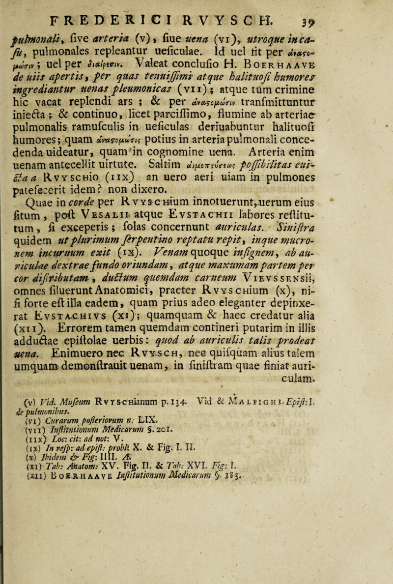 pulmonali, five arteria (v), fiue aena (vi), utroque inca- fu, pulmonales repleantur ueficulae. Id uel tit per »(»#«- > uel per Valeat conclufio H. Boerhaave aiir apertis, per quas tenuijjimi atque halituofi humore? ingrediantur aenas pleumonicas (vii); atque tum crimine hic vacat replendi ars ; & per tranfmittuntur iniefta f & continuo, licet parciflimo, flumine ab arteriae- pulmonalis ramufculis in ueficulas deriuabuntur halituofi humores; quam amjTOjIMtiffiq potius in arteria pulmonali conce¬ denda uideatur, quam in cognomine uena. Arteria enim uenam antecellit uirtute. Saltim pojjihilitas eui~ Sta a RwscHio (iix) an uero aeri uiam in pulmones patefecerit idem i non dixero. Quae in corde per Rvysc raum innotuerunt^uerum eius fitum, poft Vesalie atque Evstackii labores reflitu- tum , fi exceperis; folas concernunt auriculas. ■ Siniflra quidem utplurimum ferpentino reptata repite in que mucro¬ nem incuruum exit (ix). Venam quoque injignem, ab au¬ riculae dextrae fundo oriundam, atque maxumam partem per cor dififibutatn, duchirn quemdam carneum Vie v s s ensii, omnes Aluerunt Anatomici, praeter RvvscHium (x), ni- fi forte eftilla eadem, quam prius adeo eleganter depinxe¬ rat Evsta-chivs (xi); quamquam & haec credatur alia (xn). Errorem tamen quemdam contineri putarim in illis addu&ae epiflolae uerbis: quod ab auriculis talis prodeat uena. Enimuero nec Rvysch, nee quifquam alius talem umquam demonftrauit uenam, in finiftram quae finiat auri¬ culam. (v) Vid. Mufcum R v Y sc Hinnum p. 134. Vid & Ma l p i g h i Epifl: 1, de pulmonibus* (vi) Curarum pofteriorum n: LIX. (vii) InflitiUionum Medicarum §.2d. (iix) Loci citi ad noti V. (ix) In refpi ad epifl: probli X. & Fig. I. II. (x) Ibidem Figi IIII. A. (XIYTah: Anatom: XV. Fig. II. & Tah: XVI. Figi f, (xxi) B o sx h a a v e Inftituuonum Medicarum §• 1S 3,