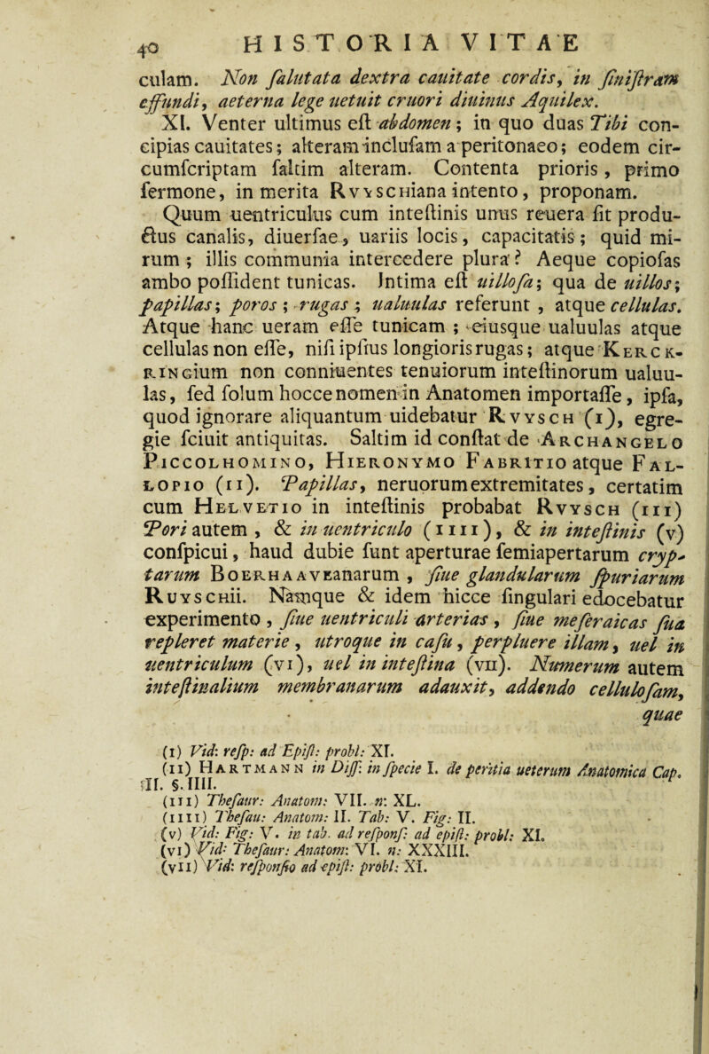 cillam. Non falutata dextra canit at e cordis, in ftniftram effundi, aeterna lege uetuit eruor i diuinus Aquilex. XI. Venter ultimus eft abdomen; in quo duas Tibi con¬ cipias cauitates; alteram inclufam a peritonaeo; eodem cir- cumfcriptam faltim alteram. Contenta prioris, primo fermone, in merita Rvvscuiana intento, proponam. Quum uentriculus cum inteftinis unus reuera fit produ- ftus canalis, diuerfae, uariis locis, capacitatis; quid mi¬ rum ; illis communia intercedere plura' ? Aeque copiofas ambo poflident tunicas. Intima eft uillofa; qua de uillos-, papillas; foros ; •rugas; ualuulas referunt , atque cellulas. Atque hanc ueram efle tunicam ; eiusque ualuulas atque cellulas non efie, nifiipltus longioris rugas; atque K er ck- RiNcium non conniuentes tenuiorum inteftinorum ualuu¬ las, fed folum hocce nomen in Anatomen importafle, ipfa, quod ignorare aliquantum uidebatur Rvvsch (i), egre¬ gie fciuit antiquitas. Saltim id confiat de Archangelo Piccolhomino, Hieronymo F abritio atque Fal- lofio (ii). ‘Papillas, neruorumextremitates, certatim cum Helvetio in inteftinis probabat Rvysch (iii) Pori autem , & in uentriculo (itu), & in inteftinis (v) confpicui, haud dubie funt aperturae femiapertarum cryp* tarum Boerha AVEanarum , ftue glandularum Jpuriarttm Ruys cnii. Namque & idem hicce fingulari edocebatur experimento , ftue aentriculi arterias , fiue mefteraicas fua repleret materie , utroque in cafii, perpluere illam, uel in uentriculum (vi), uel in inteftina (vn). Numerum autem inteftmalium membranarum adauxit, addendo cellulofam, quae ' (i) Vid: refp: ad 'Epijl: probi: XI. (ii) Hartmann in Dijf: in fpecie I. de peritia ueterim Anatomica Cap, m. sjiii. (iii) Tbefaur: Anatoni: VII. n: XL. (mi) Thefau: Anatoni: II. Tab: V. Fig: II. (v) Vid: Fig: V. in tab. ad refponf: ad epijl: probi: XI. (vi) Vid• Tbefaur: Anatoni: VI. n: XXXIII. (vii) Vid: refponfio adepijl: probi: XI.