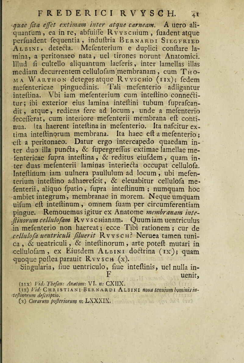 ■quae fita ejfet extimam inter atque carneam. A uero ali¬ quantum , ea in re, abfuifle RvvscHium , fuadent atque perfuadent fequentia , induftria Bernardi Siegfrxed Albini, detefta. Mefenterium e duplici conflare la¬ mina, a peritonaeo nata, uel tirones norunt Anatomici. Illud ii cultello aliquantum laeferis, inter lamellas illas mediam decurrentem cellulofam'membranam , cum Tho- ma Warthon deteges atque Rvyschk) (iix); fedem mefentericae pinguedinis. Tali mefenterio adligantur inteftina. Vbi iam mefenterium cum inteftino connefti- tur; ibi exterior eius lamina inteflini tubum fuprafcan- dit, atque, rediens fere ad locum, unde a mefenterio feceflerat, cum interiore mefenterii membrana eft conti¬ nua. I ta haerent inteftina in mefenterio. Ita nafcitur ex¬ tima inteftinorum membrana. Ita haec eft a mefenterio; eft a peritonaeo. Datur ergo intercapedo quaedam in¬ ter duo illa punfta, & fupergreflus extimae lamellae me¬ fentericae fupra inteftina, & reditus eiufdem, quam in¬ ter duas mefenterii laminas interiefta occupat cellulofa. Inteftirium iam uultiera pauilulum ad locum, ubi mefen¬ terium inteftino adhaerefcit, & eleuabitur cellulofa me¬ fenterii , aliquo fpatio, fupra inteftinum ; numquam hoc ambiet integrum, membranae in morem. Neque umquam uifum eft inteftinum, omnem fuam per circumferentiam pingue. Remouemus igitur ex Anatome membranam inte- f inorum cellulofam RvYSCHianam. Quum iam uentriculus in mefenterio non haereat; ecce Tibi rationem; cur de cellulofa uentriculi filuerit Rvysch? Neruea tamen tuni¬ ca , & uentriculi, & inteftinorum, arte poteft mutari in cellulofam, ex Eiusdem Albini doftrina (ix); quam quoque pofteaparauit Rvysch (x). Singularia, fiue uentriculo, fiue inteftinis, uel nulla in- F uenit, (nx) V*d: Thefau: Anatoni: VI. n: CXIIX. (i x) Vid: Christiani Bernardi Albini noua tenuium hominis in- ■ teflinorum deferiptio. (x) Curarum pojleriorum n: LXXXIX.