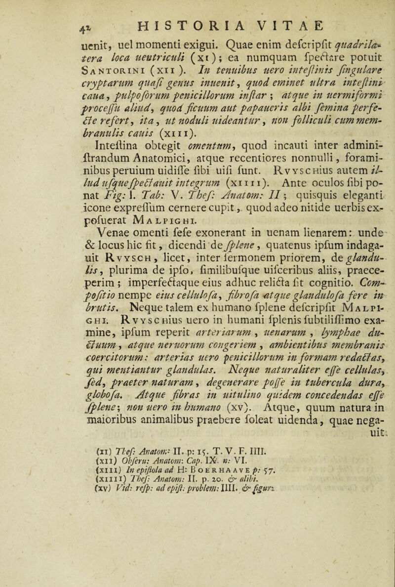 uenit, uel momenti exigui. Quae enim defcripfit quadrila* ter a loca ueutriculi (xi); ea numquam fpeftare potuit Santorini (xn). In tenuibus nero intejlinis fingulare cryptarum quafi genus inuenit, quod eminet ultra intejlini cau a , pulpo forum penicillorum infar ; atque in uermiformi procejfu aliud, quod ficuum aut papaueris albi femina perfe- fle refert, ita, ut noduli ui de antur, non folliculi cum mem¬ branulis cauis (xm). Inteftina obtegit omentum, quod incauti inter admini- ftrandum Anatomici, atque recentiores nonnulli, forami¬ nibus peruium uidiffe fibi uifi funt. RvYsenius autem il¬ lud ufquefpetiauit integrum (xi 111). Ante oculos libi po¬ nat Figi I. Tab: V. Thef: Anatom: II; quisquis eleganti icone expreffum cernere cupitquod adeo nitide uerbis ex- pofuerat Malpighi. Venae omenti fefe exonerant in uenam lienarem: unde & locus hic fit, dicendi de fplene, quatenus ipfum indaga- uit Rvysch, licet, inter termonem priorem, glandu¬ lis, plurima de ipfo, fimilibufque uifceribus aliis, praece¬ perim $ imperfeftaque eius adhuc relifta fit cognitio. Ccm- foftio nempe eius cellulofa, fibrofa atque glandulofa fere in brutis. Neque talem ex humano fplene defcripfit Malti- GHI. Rvys cuius uero in humani fplenis fubtiliflimo exa¬ mine, ipfum reperit arteriarum , aenarum , lymphae du- Stuum, atque neruorum congeriem , ambientibus membranis coercitorum: arterias uero penicillorum in formam redaltas, qui mentiantur glandulas. Neque naturaliter ejfe cellulas, fed, praeter naturam, degenerare pojfe in tubercula dura, globofa. Atque fibras in uitulino quidem concedendas ejfe fplene; non uero in humano (xv). Atque, quum natura in maioribus animalibus praebere foleat uidenda, quae nega- uit^ (ii) Thef: Anatoni* II. p: i$. T. V. F. IIII. (xn) Obferu: Anatoni: Cap. IX. n: VI. (xm) ln epiflola ad H: Boerhaave p: 57. (xii 11) Thef Anatorn: I[. p. 20. & alibi.