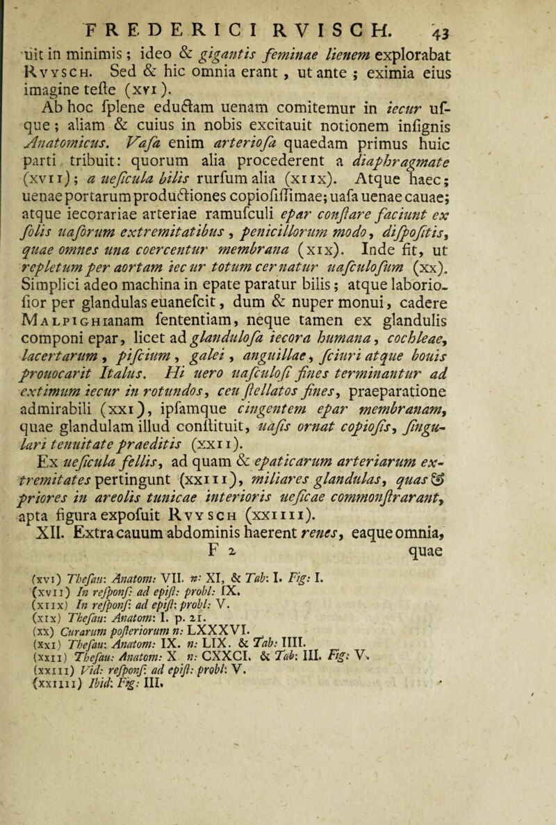 liit in minimis; ideo & gigantis feminae lienem explorabat Rvysch. Sed & hic omnia erant , ut ante ; eximia eius imagine tefle (xvi). Ab hoc fplene eduftam uenam comitemur in iecur uf- que; aliam & cuius in nobis excitauit notionem infignis Anatomicus. Vafa enim arteriofa quaedam primus huic parti tribuit: quorum alia procederent a diaphragmate (xvii) ; a ueficula bilis rurfum alia (xnx). Atque haec; uenae portarum produftiones copioilfTimae; uafa uenae cauae; atque iecorariae arteriae ramufculi epar confare faciunt ex folis 11 a forum extremitatibus , penicillorum modo, difpofitis, quae omnes una coercentur membrana (xix). Inde fit, ut repletum per aortam iecur totum cernatur uafculofum (xx). Simplici adeo machina in epate paratur bilis; atque laborio- fior per glandulas euanefcit, dum & nuper monui, cadere MALPiGHianam fententiam, neque tamen ex glandulis componi epar, licet adglandulofa iecora humana, cochleae, lacertarum , pifcium , galei , anguillae, fciuri atque bouis prouocarit Italus. Hi uero uafculofi fines terminantur ad extimum iecur in rotundos, ceu fiellatos fines, praeparatione admirabili (xxi), ipfamque cingentem epar membranam, quae glandulam illud conllituit, uafis ornat copiofis, fingu- lari tenuitate praeditis (xxn). Ex ueficula fellis, ad quam & epaticarum arteriarum ex- tremit at es pertingunt (xxi 11), miliares glandulas, quas priores in areolis tunicae interioris ueficae commonfirarant7 apta figura expofuit Rvysch (xxi i i i). XII. Extracauum abdominis haerent renes7 eaqueomnia, F x quae (xvi) Tbefau: Anatom: VII. *•* XI, & Tab: I. Fig: I. (xvii) In refponf: ad epifl: probi: IX. (xiix) In refponf. ad epifl: probi: V. (xix) Tkefau: Anatoni: I. p. zi. (xx) Curarum pofleriorum n: LXXXVI. (xxi) Thefaui Anatom: IX. n: LIX. & Tabi IIII. (xxii) Tbefau: Anatom: X n: CXXCI. & Tab: III. Fig: V» (xxi 11) Vid: refponf. ad epifl: probi: V.