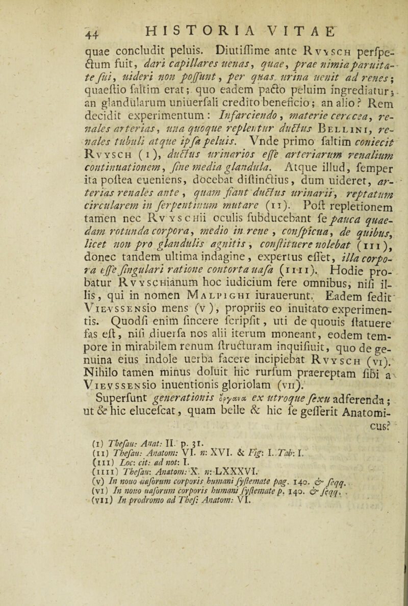 quae concludit peluis. Diutiflime ante Rv\sch perfpe- Sum fuit, dari capillares aenas, quae > prae nimiaparuita- te fui, uideri non pofiunt, fer quas, urina acuit ad renes; quaeftio faltim erat; quo eadem pafto peluim ingrediatur, an glandularum uniuerfali credito beneficio; an alio? Rem decidit experimentum: Infarciendo, materie cerccea, re¬ nales arterias, ana quoque replentur ditUtis Bell ini, re¬ nales tubuli atque ipfapeluis. Vnde primo faltim coniecit Rvysch (i), da Ilus urinarios e [pe arteriarum renalium continuationem, fine media glandula. Atque illud, femper ita poftea eueniens, docebat diflinftius, dum uideret, ar¬ terias renales ante , quam fiant duitas urinarii, reptatam circularem in ferpentinum mutare (ii). Poft repletionem tamen nec Rv vsenii oculis fubducebant fepauca quae¬ dam rotunda corpora, medio in rene , confpicna, de quibus, licet non pro glandulis agnitis , confiit aer e nolebat (m), donec tandem ultima indagine , expertus effet, illacorpo- ra ejfefingulari ratione contorta uafa (mi). Hodie pro¬ batur RvYSCHianum hoc iudicium fere omnibus, nifi il¬ lis, qui in nomen Malpighi iurauerunlv Eadem fedit* ViEvssENsio mens (v), propriis eo inuitato experimen¬ tis. Quodfi enim fincere fcripfit, uti de quouis llatuerev fas eft, nifi diuerfa nos alii iterum moneant, eodem tem¬ pore in mirabilem renum ftru&uram inquifiuit, quo de ge¬ nuina eius indole uerba facere incipiebat Rvysch (vi). Nihilo tamen minus doluit hic rurfum praereptam fiBi a' ViEvssENsio inuentionis gloriolam (vii). Superfunt generationis ooywx ex utroque fiexu adferenda ; ut & hic elucefcat, quam belle & hic fe gefferit Anatomi¬ cus? (i) ThefauAn at: II. p. 3 r. (11) Tbefau: Anatoni: VI. n: XVI. & Fig: l.Tab: L C111) Loc: cit: ad not: I. (1111) Thefau'. AnatomCX. n: LXXXVi. (v) In nono mforum corporis humani fyfle mate pag. 140. & feqq. (vi) In nono uaforum corporis humani fyflemate p. 140. & feqq„ . (vii) In prodromo ad Theji Anatom: VI.