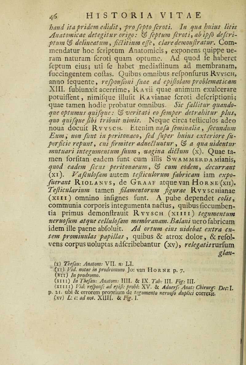 haud ita pridem edidit, pro fepto fcroti. /// litis Anatomicae detegitur origo: & feptum fcroti, ab ipfo de feri- de lineatum j fitlitium ejfe, clare demonftr at ur. Com¬ mendatur hoc feriptum Anatomicis, exponens quippe ue- ram naturam fcroti quam optume. Ad quod fe haberet feptum eius; uti fe habet mediaftinum ad membranam, fuccingentem collas. Quibus omnibus refponfurus Rvysch, anno lequente, refponfioni fuae ad epifolam problematicam XIII. fubiunxit acerrime, Ravu quae animum exulcerare potuilTent, nimifque illufit RAvianae fcroti deferiptioni; quae tamen hodie probatur omnibus. Sic fallitur quando¬ que optumus quifque: & veritati eo femper detrahitur plus*> quo quifquefibi tribuit nimis. Neque circa tefticulos adeo noua docuit Rvysch. Etenim uafa feminalia , fecundum Eum i non funt in peritonaeo, fed fuper huius exteriore fu - per f cie repunt, cui firmiter adne 61 untur, & a quauidentur mutuari integumentum fiium, uagina ditium (x). Quae ta¬ men forlitan eadem funt cum illis SwammerdaMianis, quod eadem fecus peritonaeum, & cum eodem, decurrant (xi). Vaficulofam autem tefiiculorum fabricam iam expo- fuerant Riolanvs, de Graaf atque van Hor ne (xii). Tefiicularium tamen filamentorum figurae RwscHianae (xm) omnino infignes funt. A pube dependet colis, communia corporis integumenta naftus, quibus ficcumben- tia primus demonftrauit Rvysch (xii i i.) tegumentum neruofium atque cellulofiam membranam. Balani uero fabricam idem ille paene abfoluit. Ad ortum eius uidebat extra cu¬ tem prominulas papillas , quibus & atrox dolor, & refoh- vens corpus uoluptas adferibebantur (xv), relegatisrurfum glan- „ ^ f _ . \ 4 I V (x) Thefau: Anatoni: VII. n: LT. (xi) Vid. notae in prodromum Jo: van Horne p. 7. (xi 1) In prodromo. (xiii) In Thefau: Anatoni: IIII. & IX. Tah: III. Fig: III. (xii 11) Vid: refponf: ad epiji: probi: XV. & Aduerf Anat: Chirurgi Decii. p. zr. ubi & errorem proprium de tegumento neruofo duplici correxit. (xv) L: c: ad mi. XiHI. & Fig. I.