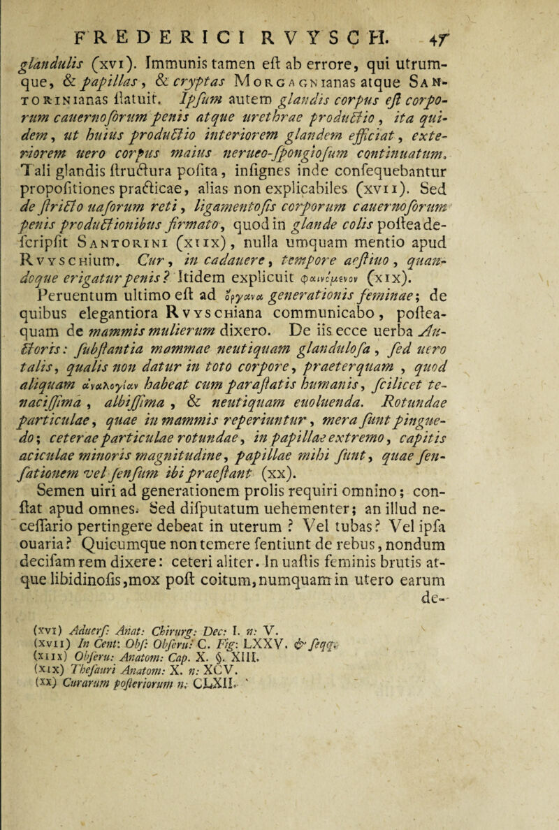 glandulis (xvi). Immunis tamen eft ab errore, qui utrum¬ que, & papillas, & cryptas M o r g a gn ianas atque SaN- TORiNianas flatuit. Ipfum autem glandis corpus ejl corpo¬ rum cauernoforum penis atque urethrae prodii Elio , ita qui¬ dem , ut huius produElio interiorem glandem efficiat, exte¬ riorem nero corpus maius nerueo-fipongiofium continuatum, Tali glandis ftruftura pofita, infignes inde confequebantur propofitiones prafticae, alias non explicabiles (xvii). Sed de fitriElo uaforum reti, ligamentofis corporum cauerno forum penis produEtioiiibus firmato, quod in glande colis pofleade- fcripfit Santorini (xtix), nulla umquam mentio apud R VYSceiuro* Cur* in cadauere, tempore aefiiuo , quan¬ doque erigatur penis? Itidem explicuit Qcuvcpevov (xxx). Peruentum ultimo eft ad opyav* generationis feminae; de quibus elegantiora RvYSCHiana communicabo, poftea- quam de mammis mulierum dixero. De iis ecce uerba Au- Uorrs: fiubftantia mammae neutiquam glandulofa , Jed uero talis, qualis non datur in toto corpore, praeterquam , ^00*/ aliquam dva\oyUv habeat cumparafiatis humanis, ficilicet te- naciffiima , albiffiima , & neutiquam euoluenda. Rotundae particulae, i» mammis reperiuntur, pingue¬ do ; ceterae particulae rotundae, /V/ papillae extremo, capitis aciculae minoris magnitudine, papillae mihi fiunt, fiationem vel Jenfium ibi praejiant (xx). Semen uiri ad generationem prolis requiri omnino; con¬ flat apud omnes* Sed difputatum uehementer; an illud ne- ceflario pertingere debeat in uterum ? Vel tubas? Vel ipfa ouaria ? Quicumque non temere fentiunt de rebus, nondum decifam rem dixere: ceteri aliter. In uaftis feminis brutis at¬ que libidinofis,mox poft coitum, numquam in utero earum de-- (xvx) Aducrf: Anctt: Chirurg: Dec: I. #.* V. (xvii) In Cent: Obf: Obferu: C. F/^: LXXV. &fiqq% (xiix) Obferu: Anatom: Cap. X. §. XIII, (xix) Thefauri Anatoni: X. ».* XCV.