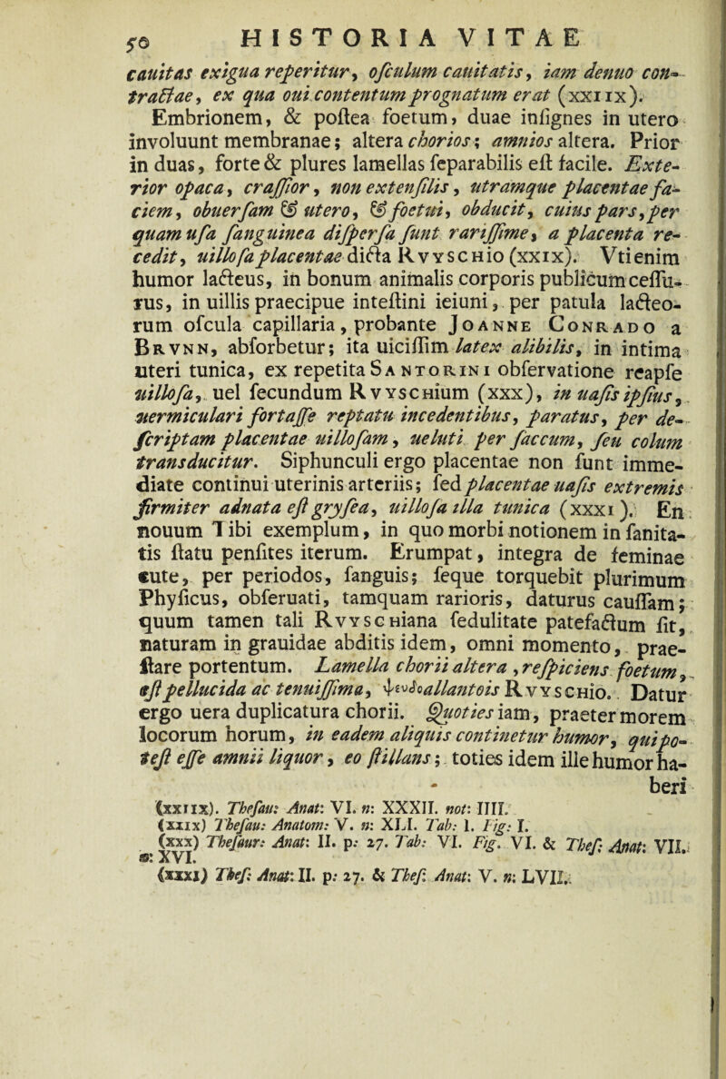 canit as exigua regeritur, ofculum cauitatis, tam denuo con« trablae, ex qua oui contentum prognatum erat (xxirx). Embrionem, & poftea foetum» duae infignes in utero involuunt membranae; altera chorios; amnios altera. Prior in duas, forte & plures lamellas feparabilis eft facile. Exte¬ rior opaca, crajjlor, non extenfilis, utramque placentae fa¬ ciem, obuerfam& utero, &foetui, obducit, cuius pars, per quamufa [anguinea difperfa funt rarijfime, a placenta re¬ cedit, uillofa placentaedifta RwscHio (xxix). Vtienim humor lafteus, in bonum animalis corporis publicum ceffu- rus, in uillis praecipue inteftini ieiuni,.per patula lafteo- rum ofcula capillaria, probante Joanne Conrado a Brvnn, abforbetur; ita uiciflim latex alibilis, in intima uteri tunica, ex repetitaSa ntorini obfervatione reapfe uillofa,. uel fecundum RvYscmum (xxx), in uafisipfus, vermiculari fortaffe reptatu incedentibus, paratus, per de¬ fer iptam placentae uillofam, ueluti per faecum, feu colum transducitur. Siphunculi ergo placentae non funt imme¬ diate continui uterinis arteriis; fedplacentae uafis extremis firmiter adnata eft gryfea, uillofa illa tunica (xxxi). En nouum l ibi exemplum, in quo morbi notionem in fanita- tis flatu penfites iterum. Erumpat, integra de feminae cute, per periodos, fanguis; feque torquebit plurimum Phy ficus, obferuati, tamquam rarioris, daturus cauffam; quum tamen tali RvvscHiana fedulitate patefaftum fit, naturam in grauidae abditis idem, omni momento, prae- itare portentum. Lamella chorii altera, refpiciens foetum sft pellucida ac tenuijftma, 'f'^'-a liant cis R v y s c hio, Datur ergo uera duplicatura chorii. Quoties iam , praeter morem locorum horum, in eadem aliquis continetur humor, quipo- teft ejfe amnii liquor, eo ftillans; toties idem ille humor ha¬ beri (xxtix). Tbefau: Anat: VI. n: XXXII. not: IIIL Ixxix) Thefau: Anatom: V. n: XLI. Tab: 1. lig: I. (xxx) Tbeftmr: Anat: II. p.- 27. Tab: VI. Fig. VI. & Thef; Anat: VII.i XVI.