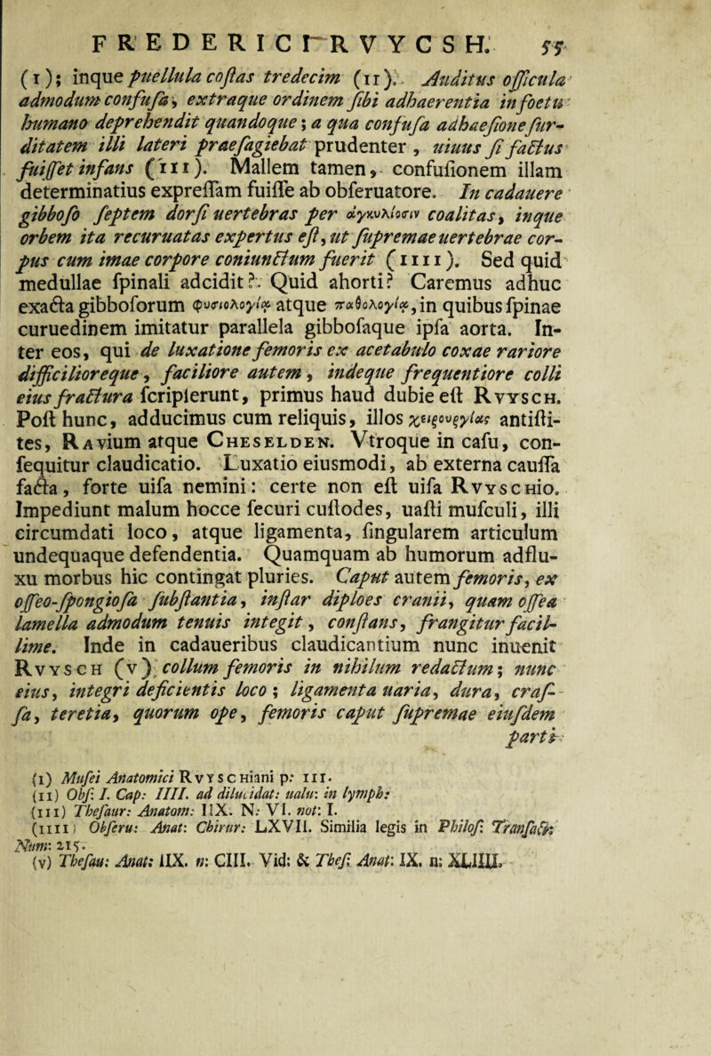 F R E D E R I C r R V Y C S H. S f (i); inque puellula coflas tredecim (ir ). - Auditus oficula' admodum confufa, extraque ordinem flbi adhaerentia infoetm humano deprehendit quandoque; a qua confufa adhaefonefur- ditatem illi lateri praefugiebat prudenter , uiuus ffatfus fuifet infans (in). Mallem tamen» confulionem illam determinatius exprelTam fuifle ab obferuatore. In cadauere gibbofo feptem dorfi uertebras per dywxUen coalitas, inque orbem ita recuruatas expertus efl, ut fupremaeuertebrae cor¬ pus cum imae corpore coniunltum fuerit (mi). Sed quid medullae fpinali adeidit?. Quid ahorti? Caremus adhuc exafta gibboforum atque 5r«0o tofxfn quibus fpinae curuedinem imitatur parallela gibbofaque ipfa aorta. In¬ ter eos, qui de luxatione femoris ex acetabulo coxae rariore difficilioreque, faciliore autem, indeque frequentiore colli eius fraltura feripierunt, primus haud dubie eft Rvysch. Pofthunc, adducimus cum reliquis, illos antifti- tes, RAvium atque Cheselden. Vtroque in cafu, con- fequitur claudicatio. Luxatio eiusmodi, ab externa cauffa facfta, forte uifa nemini : certe non eft uifa RvYscmo. Impediunt malum hocce fecuri cuftodes, uafti mufculi, illi circumdati loco, atque ligamenta, lingularem articulum undequaque defendentia. Quamquam ab humorum adflu- xu morbus hic contingat pluries. Caput autemfemoris, ex ofeo-fpongiofa fubflantia, in far diploes cranii, quam ojfea lamella admodum tenuis integit, conflans, frangitur facil¬ lime. Inde in cadaueribus claudicantium nunc inuenit Rvy sch {y') collum femoris in nihilum redarium; nunc eius, integri deficientis loco ; ligamenta uaria, dura, craf-- fa, t er et ia, quorum ope, femoris caput fupremae eiufidem partir (i) Mufei Anatomici R v y s c Hiani p * 111. (ii) Obf. I. Cap: IIIL ad dilucidat: ualu\ in lymph: (iii) Tbefaur: Anatom: IiX. N.* VI. not: I. (iiid Obferu: Anat: Chirur: LXVIl. Similia legis in Pbilofi Tranfatfk Nttnr.z 15.