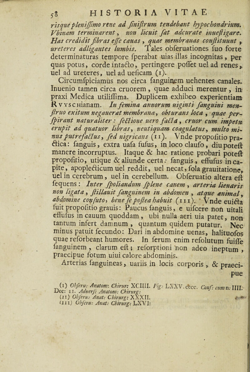risque plenijfimo rene ad fimiftrum tendebant hypochondrium. Vbinam terminarent, non licuit fat adcurate inuefligar e. Has credidit fibras ejfie cauas , quae membranas confiituunt, ureteres adligantes lumbis. Tales obferuationes fuo forte determinaturas tempore fperabat uias illas incognitas, per quas potus, corde intado, pertingere poffet uel ad renes, uel ad ureteres, ueladueficam (x). Circumfpiciamus nos circa fanguinem uehentes canales. Inuenio tamen circa cruorem , quae adduci merentur , in praxi Medica utiliflima. Duplicem exhibeo experientiam R vvscHianam. In femina annorum uiginti fanguini men- firuo exitum negauerat membrana, obturans loca , quae per- fipirant naturaliter: fettione uero faci a, eruor cum impetu erupit ad quatuor libras, neutiquam coagulatus, multo mi¬ nus putrefactus, fied nigricans (ii). Vnde propofitio pra- dica: fanguis, extra uafa fufus, in loco claufo, diu poteft manere incorruptus. Itaque & hac ratione probari poteft propofitio, utique & aliunde certa: fanguis, effufus in ca¬ pite, apopledicum uel reddit, uel necat, fola grauitatione, uel in cerebrum, uel in cerebellum. Obferuatio altera eft fequens: Inter fipoliandum Jplene canem, arteria lienaris non ligata, ftillauit fanguinem in abdomen , atque animal, abdomine confuto, bene fepofleahabuit (bn). Vnde euida luit propofitio grauis: Paucus fanguis, e uifcere non uitali effufus in cauum quoddam , ubi nulla aeri uia patet, non tantum infert damnum , quantum quidem putatur. Nec minus patuit fecundo: Dari in abdomine uenas, halituofos quae reforbeant humores. In ferum enim refolutum fuiffe fanguinem , clarum eft; reforptioni non adeo ineptum , praecipue fotum uiui calore abdominis. Arterias fanguineas, uariis in locis corporis, & praeci¬ pue (i) Ohferti: Anatow. Chirur: XCIIII. Fig: LXXV.cccc. Conf: cumn.- IIII. iJec: ii. Adnerf: Anatoni: Chirurg: (ii) Ohferu: Anat: Chirurgi XXXII. # *■ (m) Ohferu: Anat: Chirurgi LXVI: