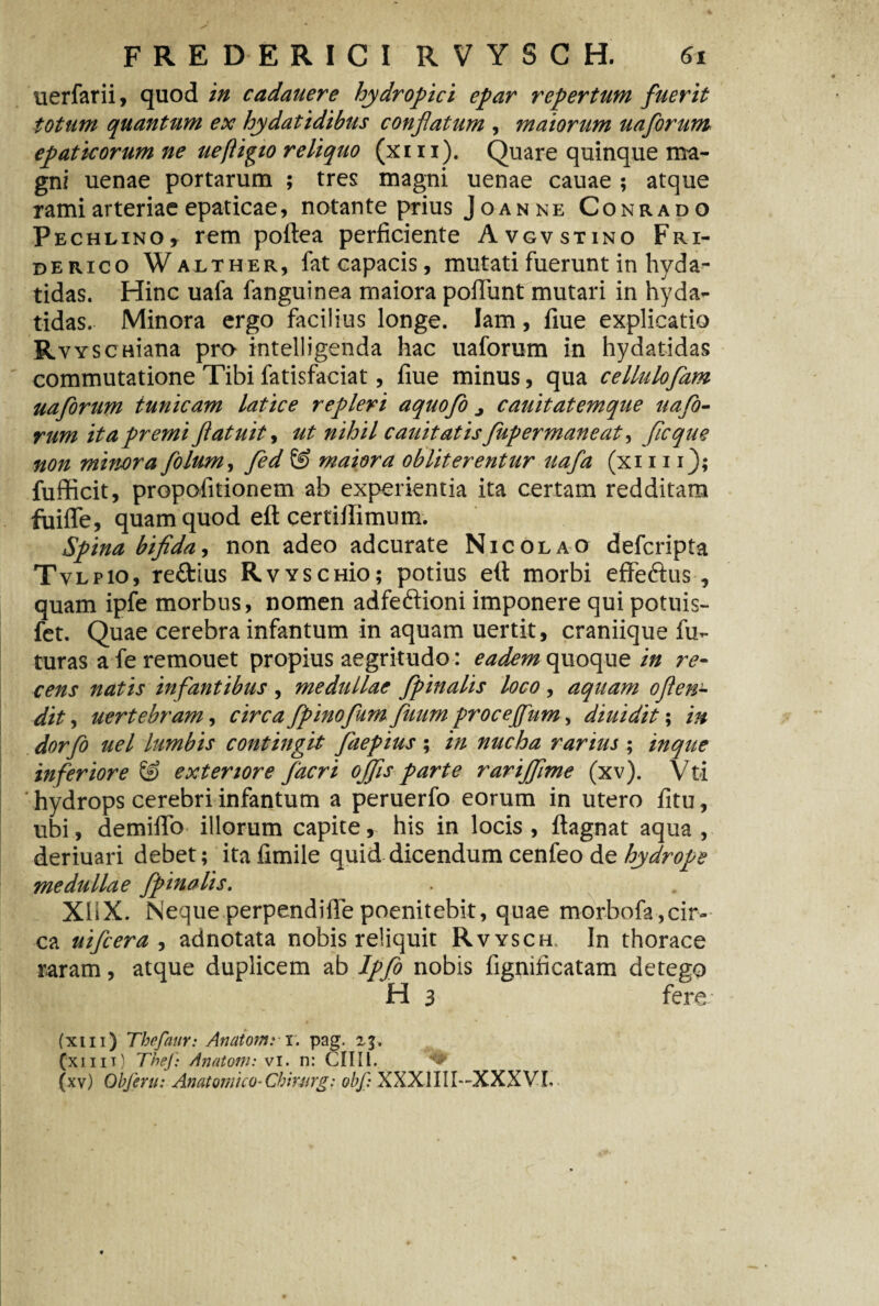 uerfarii, quod in cadauere hydropici epar repertum fuerit totum quantum ex hydatidibus conflatum , maiorum uaforum epaticorum ne uefligio reliquo (xi ii). Quare quinque ma¬ gni uenae portarum ; tres magni uenae cauae ; atque rami arteriae epaticae, notante prius Joanne Conrado Pechlino, rem poftea perficiente Avgvstino Fri- derico Walther, fat capacis, mutati fuerunt in hyda- tidas. Hinc uafa fanguinea maiora poliunt mutari in hyda- tidas. Minora ergo facilius longe, lam, fiue explicatio RvYseniana pro intelligenda hac uaforum in hydatidas commutatione Tibi fatisfaciat, fiue minus, qua celluloflam uaforum tunicam latice repleri aquofo j cauitatemque uafo¬ rum ita premi ftatuit, ut nihil cauitatisfupermaneat, fle que non minora filum, fed maiora obliterentur uafa (xi 111); fufficit, propofitionem ab experientia ita certam redditam fuiffe, quam quod eft certiflimum. Spina bifida, non adeo adeurate Nicolao deferipta Tvlpio, re&ius RvYSCHio; potius eft morbi effeftus , quam ipfe morbus, nomen adfeftioni imponere qui potuis- fet. Quae cerebra infantum in aquam uertit, craniique fu¬ turas a fe remouet propius aegritudo: eadem quoque in re¬ cens natis infantibus , medullae fpinalis loco, aquam oflen- dit, uertebram, circa fpinofumfuum proceffum, diuidit; in dor flo uel lumbis contingit faepius; in nucha rarius ; inque inferiore & exteriore facri offis parte rarijfime (xv). Vfci hydrops cerebri infantum a peruerfo eorum in utero fitu, ubi, demiflo illorum capite, his in locis , ftagnat aqua , deriuari debet; itafimile quid dicendum cenfeo de hydrope medullae fpinalis. XbX. Nequeperpendifiepoenitebit, quae morbofa,cir¬ ca uifcera , adnotata nobis reliquit Rvyschl In thorace raram, atque duplicem ab Ipfo nobis fignificatam detego H 3 fere (xm) Thefaur: Anatomn. pag. 23, (■xiiit) TheJ) Anatoni: vi. n: CIIII.