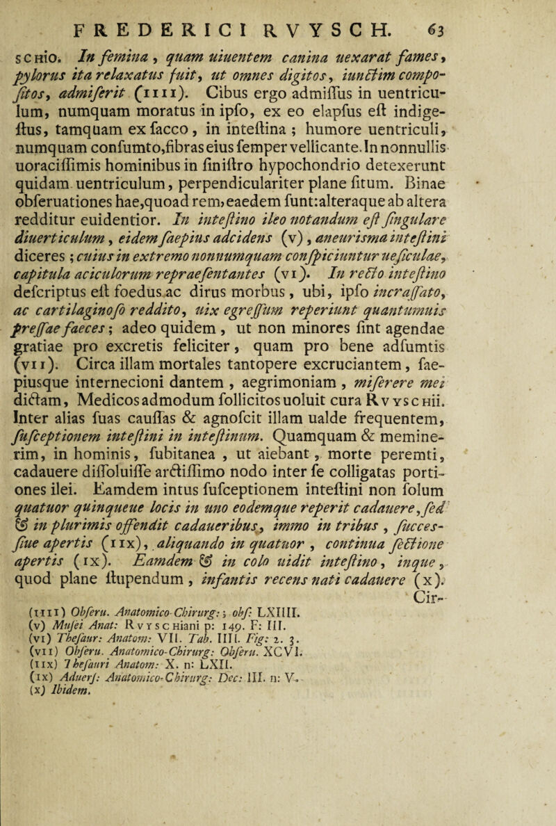 s c nio. In femina , quam uiuentem canina uexarat fames, pylorus ita relaxatus fuit, ut omnes digitos, iunltim compo- fitos<y admiferit (mi). Cibus ergo admiftus in uentricu- lum, numquam moratus in ipfo, ex eo elapfus eft indige- ftus, tamquam exfacco, in inteftina ; humore uentriculi, numquam confumto,fibras eius femper vellicante. In nonnullis uoraciffimis hominibus in finiftro hypochondrio detexerunt quidam uentriculum, perpendiculariter plane fitum. Binae obferuationes hae,quoad rem> eaedem funt:alteraqueab altera redditur euidentior. In intefino ileo notandum ef fngulare diuerticulum, eidem faepius adcidens (v) , aneurisma inteflini diceres ; cuius in extremo nonnumquam confpiciuntur ueficulaey capitula aciculorum repraefentantes (v i). In re lio intefino defcriptus eft foedus ac dirus morbus , ubi, ipfo incraffato, ac cartilaginofo reddito, uix egrejfum reperiunt quantumuis freffae faeces; adeo quidem , ut non minores fint agendae gratiae pro excretis feliciter, quam pro bene adfumtis (vii). Circa illam mortales tantopere excruciantem, fae- piusque internecioni dantem , aegrimoniam , miferere mei diftam, Medicos admodum follicitosuoluit cura Rv yschu. Inter alias fuas cauflas & agnofcit illam ualde frequentem, fufceptionem intefini in intefinum. Quamquam & memine¬ rim, in hominis, fubitanea , ut aiebant, morte peremti, cadauere diftoluifte arftiftimo nodo inter fe colligatas porti¬ ones ilei. Eamdem intus fufceptionem inteftini non folum quatuor quinqueue locis in uno eodemque reperit cadatiere^fed in plurimis offendit cadaueribus, immo in tribus , fucces- fue apertis (iix), aliquando in quatuor , continua fe Itione apertis (ix). Eamdem & in colo uidit intefino, in que, quod plane ftupendum , infantis recens nati cadatiere (x). Cir- (I I11) Obferu. Anatomico■ Cbirurg: ; obf LX1111. (v) Mujei Anat: RvYscHiani p: 149. F: III. (vi) Thefaur: Anatoni: VII. Tab. IITl. Fig: 1. g. (vii) Obferu. Anatomico-Cbirurg: Obferu. XCVI. (iix) IheJanri Anatom: X. n: LXIL (ix) AduerJ: Anatomico-Cbirurg: Dec: III. n: V. (x) Ibidem.