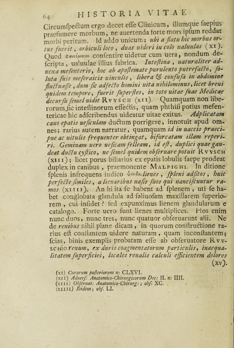 CircumfpeiSum ergo decet effe Clinicum, iliumque faepius praefumere morbum, ne auertenda forte mors ipfum reddat morbi peritum, id addo unicum; ubi a flatu hic morbus or¬ tus fuerit, orbiculi loco , duas uideri in colo ualuulas (xi). Quod QotivofAtvov confentire uidetur cum uera, nondum de- fcripta , ualuulae illius fabrica. Inteflina , naturaliter ad¬ nexa me Centeno^ hoc ab apoflemate purulento putrefallo, fo¬ llita [itis meferaicis uinculis, libera & confufa in abdomine fluffuajfe , dum fle adfetto homini uita nihilominus, licet breui quidem tempore, fuerit fuperfles, in toto uitae fuae ivledicae decurfu femel uidit Rvysch (x i i ). Quamquam non libe¬ rorum. ficinteftinorum effe&is, quam phthifi potius mefen- tericae hic adferibendus uideatur uitae exitus. Adplicatam cano epatis ueflculdm duftum porrigere, innotuit apud om¬ nes ; rarius autem narratur, quamquam id in naccis praeci¬ pue ac uitulis frequenter obtingat, bifurcatam illam referi¬ ri. Geminam uero uefleam felleam, id eft, duplici quae gau¬ deat du£lu cyftico, ne femel quidem obferuare potuit Rvysch (xiii) ; licet porus biliarius ex epatis lobulis faepe prodeat duplex in canibus , praemonente Malpighi. In ditione fpienis infrequens-indico lienes , fpleni adfitos, huic perfeEleflmiles, a Henaribus uafis fitos qui nancifcuntur ra¬ mos (xim). An hi ita fe habent ad fplenem , uti fe ha¬ bet conglobata glandula ad faliuofam maxillarem fuperio- rem , cui infidet ? fed expunximus lienem glandularum e catalogo. Forte uero funt lienes multiplices. Hos enim nunc duos, nunc tres, nunc quatuor obleruarunt alii. Ne de renibus nihil plane dicam , in quorum conftru&ione ra¬ rius eft conilantem uidere naturam, quam inconftantem; fcias, binis exemplis probatam elbe ab obferuatore Rvy- scHio renum, ex duris coagmentatorum particulis, inaequa¬ litatem fuperficiei, locales renalis calculi efficientem dolores (xv). (xi) Curarum po fleri orum n: CLXVI. (xii) Aduerf: Anatomico-Ckirurgiconm Dec: II. n: IIII. (xiii) Obferuat: Anatomico-Cbirurg:; obf: XC. (xiiii) Ibidem5 obf LL