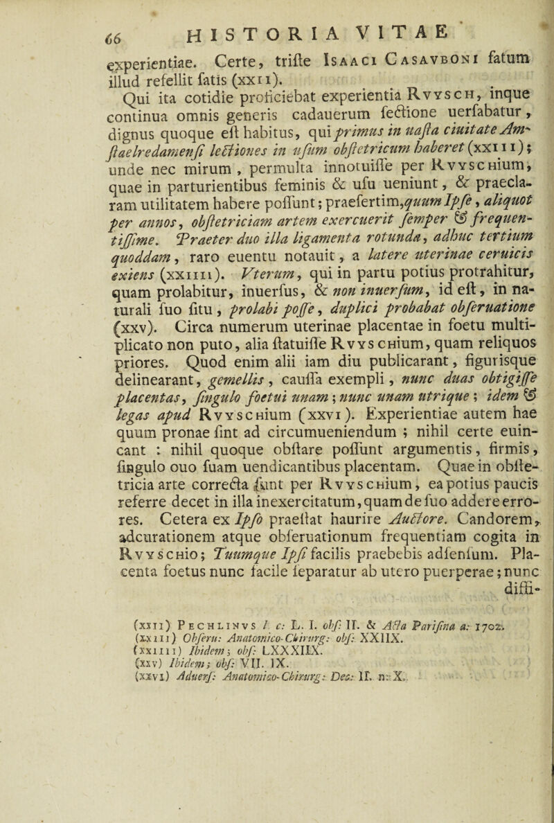 experientiae. Certe , trifle Isaaci Casavboni fatum illud refellit fatis (xxi i). Qui ita cotidie proliciebat experientia Rvysch, inque continua omnis generis cadauerum fedione uerfabatur, unde nec mirum » permulta innotuiffe per RvYSCHium quae in parturientibus feminis & ufu ueniunt, & praecla¬ ram utilitatem habere poliunt; Tpr&£\eYt\vn,qaum Ifje, aliquot fer annos, objletriciam artem exercuerit femfer & frequen- iijjime. Praeter duo illa ligamenta rotunda, adhuc tertium quoddam, raro euentu notauit, a latere uterinae ceruicis exiens (xxmi). Vterurn, qui in partu potius protrahitur* quam prolabitur, inuerfus, & non inuerjiim, ideft, in na¬ turali fuo fitu , frolabi fojfe, duflici frobabat obferuatione (xxv). Circa numerum uterinae placentae in foetu multi¬ plicato non puto, alia ftatuifle Rvys crrium, quam reliquos priores. Quod enim alii iam diu publicarant, figurisque delinearant, gemellis , caulla exempli, nunc duas obtigijfe placentas, fingulo foetui unam; nunc unam utrique ; idem & degas afud RvYSCHium (xxvi). Experientiae autem hae quum pronae fint ad circumueniendum ; nihil certe euin- cant : nihil quoque obftare poliunt argumentis, firmis, fingulo ouo fuam uendicantibus placentam. Quae in obile- tricia arte correda fluit per RvYSCHium, ea potius paucis referre decet in illa inexercitatum,quam de fuo addere erro¬ res. Cetera ex Iffo praefiat haurire AuEiore. Candorem* adcurationem atque obferuationum frequentiam cogita in RvYscnio; Tuum que Iffi facilis praebebis adfenfum. Pla¬ centa foetus nunc facile ieparatur ab utero puerperae;nunc difii- fxxn) Pechlinvs / c: L. I. obf II. & Atia Varifma a: 1702. (xxiu) Obferu: Anatomico-Ckintrg: obf: XX1IX. fxxim) Ibidem5 obf LXXXILX. (xxv) Ibidem; obf: VII. IX. (xxvi) AduerJ: Anatomico*Chinirg: Des: 1L n: Xo.