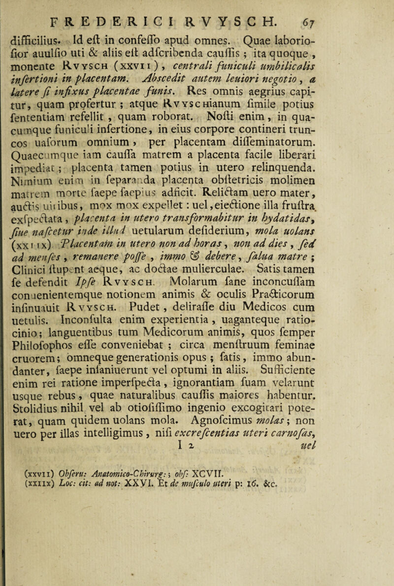 difficilius- Id eft in confeflo apud omnes. Quae laborio- fior auulfio uti & aliis eit adfcribenda cauffis ; ita quoque , monente Rvysch (xxvii ), centrali funiculi umbilicalis infertioni in placentam. Abscedit autem leuiori negotio , a latere fi infixus placentae funis. Res omnis aegrius capi¬ tur, quam profertur ; atque Rvysc manum fimile potius fententiam refellit , quam roborat. Nofli enim, in qua- cu nque funiculi infertione, in eius corpore contineri trun¬ cos uaforum omnium , per placentam difleminatorum. Quaecumque iam cauffa matrem a placenta facile liberari impediat; placenta tamen potius in utero relinquenda. Nimium enim in fepara ,da placenta obltetricis molimen matrem morte faepefaep us adficit. Relidam uero mater, audis uiiibus, mox mox expellet: uel,eiedione illa fruftra, exfpedata , placenta in utero transformabitur in hydatidas, fine nafcetur inde illud uetularum defiderium, mola uolans (xx 1 1 x) Tlacentam in utero non ad horas, non ad dies , fed ad menfes, remanere pojfe , irnmo & debere, falua matre ; Clinici ftup :nt aeque, ac dodae mulierculae. Satis tamen fe defendit Ipfe Rvysch. Molarum fane inconcuffam connenientemque notionem animis & oculis Pra&icorum infmuauit Rvysch. Pudet, delirafle diu Medicos cum uetulis. Inconfulta enim experientia, uaganteque ratio¬ cinio; languentibus tum Medicorum animis, quos femper Philofophos effe conveniebat ; circa menftruum feminae cruorem; omneque generationis opus ; fatis, immo abun¬ danter, faepe inlaniuerunt vel optumi in aliis. Sufficiente enim rei ratione imperfpeda , ignorantiam fuam velarunt usque rebus, quae naturalibus cauffis maiores habentur. Stolidius nihil vel ab otioliffimo ingenio excogitari pote¬ rat, quam quidem uolans mola. Agnofcimus molas; non uero per illas intelligimus, nifi excrefcentias uteri camo fas, 1 2. - uel (xxvii) Obfertt: Anatomico-Cbirurg:; obf: XCVIT. (xxiix) Loc: cit: ad not: XXVI. Et de mufculo uteri p: i<5.