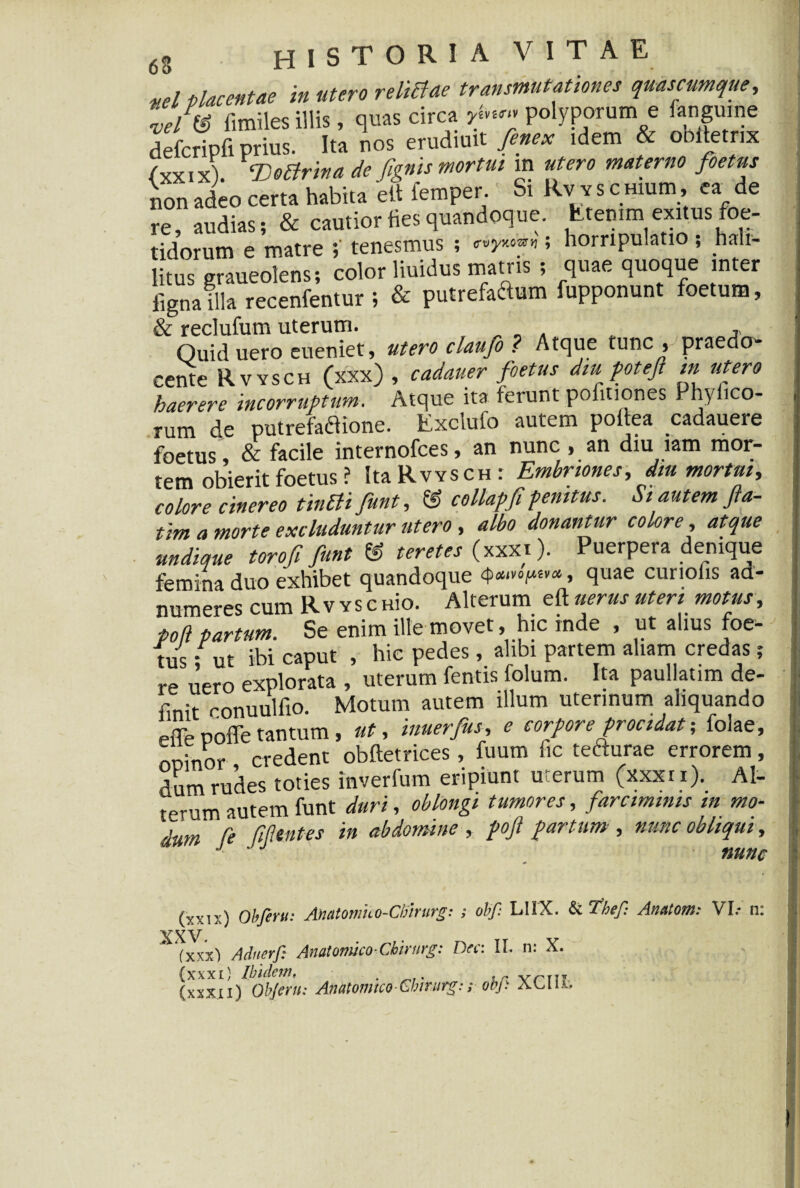 ,,/ placentae in utero reliBae transmutationes quas cumque, Zl® fimiles illis, quas circa ,polyporum e ianguine defcripfi prius. Ita nos erudiuit fenex idem & obttetrix /yxixi. ‘Dettrina de fignis mortui m utero materno foetus non adeo certa habita e it femper. Si Rv v s CHium, ea de re, audias; & cautior fies quandoque. Etenim exitus foe¬ tidorum e matre tenesmus ; ; horripulatio ; hali- litus graueolens; color liuidus matris ; quae quoque inter ligna illa recenfentur ; & putrefaftum fupponunt foetum, & reclufum uterum. , Ouiduero eueniet, utero claufo ? Atque tunc , praedo¬ cente Rvysch (xxx) , cadauer foetus diu poteft in utero haerere incorruptum. Atque ita ferunt politiones Phylleo¬ rum de putrefactione. Excluio autem pottea cadauere foetus, & facile internofees, an nunc , an diu wm mor¬ tem obierit foetus ? Ita Rvysch: Embnones, dm mortui, colore cinereo tin£li funt, & collapfipenitus. Si autem fla- tim a morte excluduntur utero , albo donantur colore, atque undique toro fi funt ® teretes (xxxt). Puerpera denique femina duo exhibet quandoque 4)«‘»0i“£va» quae curiolis ad- numeres cum Rv ysc aio. Alterum eft «erus uteri motus, poti partum. Se enim ille movet, hic inde , ut alius foe- fus s ut ibi caput , hic pedes, alibi partem aliam credas ; re uero explorata , uterum fentis folum. Ita paullatim de¬ finit conuulfio. Motum autem illum uterinum aliquando pflepoffetantum, ut, inuerfus, e corporeprocidat; folae, nninor credent obftetrices, fuum fic tefturae errorem, dum rudes toties inverfum eripiunt uterum (xxxt i). Al¬ terum autem funt duri, oblongi tumores, farciminis m mo¬ dum fe fiP. entes in abdomine , pofl partum , nunc obliqui, J ' J nunc (vxn;) Obferu: Anatomuo-Clnrurg: ; obf: LUX. & Thef: Anatom.* VI.* n: XXV * (xxx) Adnerf: Anatomico-Chirnrg: Dcc: II. n: X. {xxxi} Ibidem, . . i/’ vrni