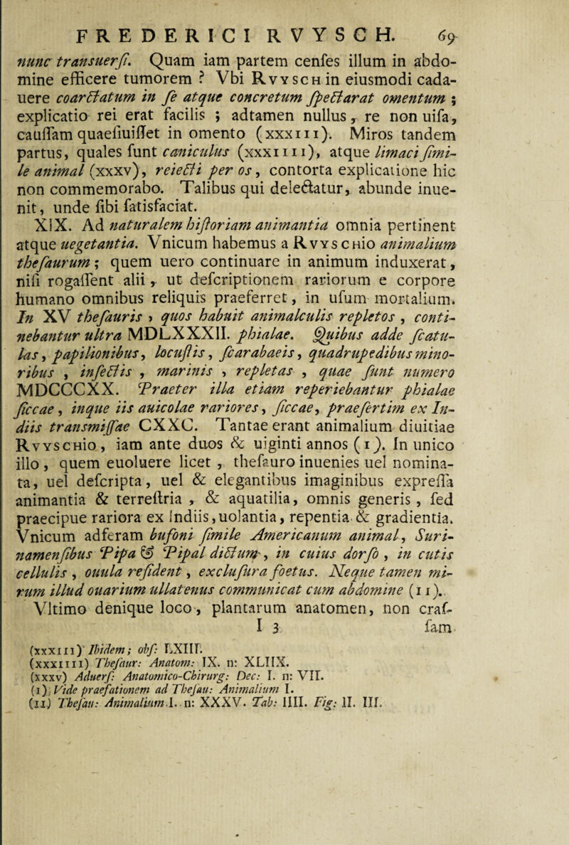 nunc transuerfi. Quam iam partem cenfes illum in abdo¬ mine efficere tumorem ? Vbi Rvysch in eiusmodi cada- uere coarEtatum in fe atque concretum fpeElarat omentum ; explicatio rei erat facilis ; adtamen nullus, re nonuifa, cauflam quaefiuilTet in omento (xxxm). Miros tandem partus, quales funt c amiculus (xxxim), atque limaci fimi- le animal (xxxv), reieEli per os, contorta explicatione hic non commemorabo. Talibus qui deleftatur, abunde inue- nit, unde fibi fatisfaciat. XiX. Ad naturalemhif oriam animantia omnia pertinent atque uegetantia. Vnicum habemus a Rvys CHio animalium thefaurum; quem uero continuare in animum induxerat, nifi rogalfent alii, ut deferiptionem rariorum e corpore humano omnibus reliquis praeferret, in ufum mortalium* In XV thefauris > quos habuit animalculis repletos , conti¬ nebantur ultra MDLXXXII. phialae. Quibus adde fc at il¬ las , papilionibus, locujiis, fcarabaeis, quadrupedibus mino¬ ribus , infeElis , marinis , repletas , quae funt numero MDCCCXX. Praeter illa etiam reperiebantur phialae fccae, inque iis auicolae rariores, ficcae, prae fer tim ex In- diis transmijfae CXXC. Tantae erant animalium diuitiae RvYSCHio, iam ante duos & uiginti annos (i). In unico illo , quem euoluere licet , thefauro inuenies uel nomina¬ ta, uel deferipta, uel & elegantibus imaginibus exprefTa animantia & terreftria * & aquatilia, omnis generis , fed praecipue rariora ex Indiis,uolantia, repentia & gradientia. Vnicum adferam bufoni fimile Americanum animal, Suri- namenfibus Pipa Sf> Pipal diEhm in cuius dorfo , in cutis cellulis , ouula refident, exclufura foetus. Neque tamen mi¬ rum illud ouarium ullatenus communicat cum abdomine (i i).. Vltimo denique loco , plantarum anatomen, non craf- I 3 fam (xxxni)7^fc; obf: LXIIF. (xxxim) Tbefaur: Anatoni: IX. n: XLIIX. (xxxv) Aduerf Anatumico-Chirurg: Dec: I. n: VIL (i), Vide praefationem ad Thefau: Animalium I.