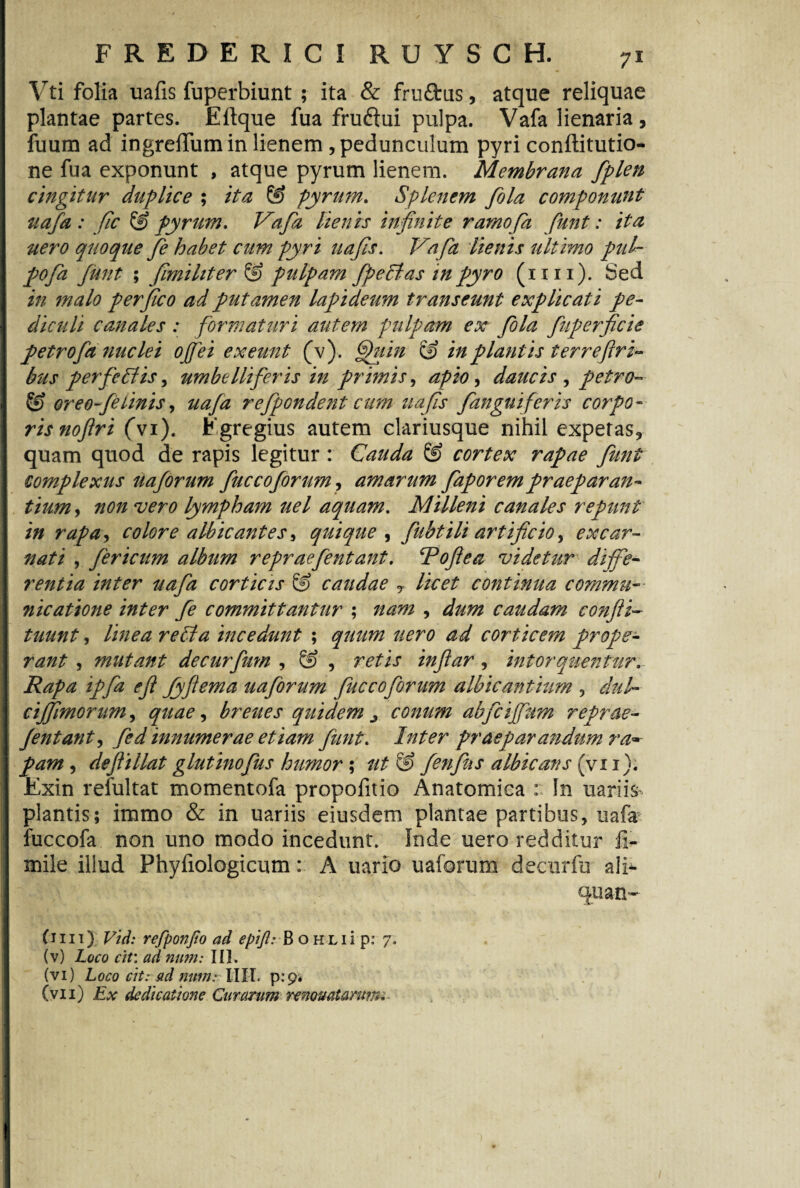 Vti folia uafis fuperbiunt ; ita & fruflrus, atque reliquae plantae partes. Eftque fua fruftui pulpa. Vafa lienaria , fuum ad ingrefTumin lienem , pedunculum pyri conftitutio- ne fua exponunt , atque pyrum lienem. Membrana fiplen cingitur duplice ; ita & pyrum. Splenem fola componunt uafa : fic & pyrum. Vafa lienis infinite ramofia fiunt: ita uero quoque fie habet cum pyri uafis. Vafa lienis ultimo pid- pofia fiunt ; fimi liter & pulpam fipeVas in pyro (xm). Sed in malo perfiico ad putamen lapideum transeunt explicati pe¬ diculi canales : formaturi autem pulpam ex fola fiuperficie petrofia nuclei ojfiei exeunt (v). fhiin in plantis terreflri- bus per fie Vis, umbelliferis in primis, apio, daucis , petro- & oreo-felinis, uafa refipondent cum uafis /anguiferis corpo¬ ris noflri (vi). Egregius autem clariusque nihil experas, quam quod de rapis legitur : Cauda & cortex rapae fiunt complexus uafiorum fiuccoforum, amarum fiaporempraeparan¬ tium , non vero lympham uel aquam. Milleni canales repunt in rapa, colore albicantes, quique , fiubtili artificio, ex car¬ nati , fericum album repraeJentant. Tdoftea videtur diffe¬ rentia inter uafa corticis & caudae T licet continua commu¬ nicatione inter fie committantur ; nam , dum caudam confli- tuunt, linea reVa incedunt ; quum uero ad corticem prope¬ rant , mutant decurfium , & , retis infiar , intorquentur. Rapa ipfia efl fyftema uafiorum fiuccofiorum albicantium , dul- ciffimorum, quae ^ breites quidem j conum abficiffium reprae- Jentant, fied innumerae etiam fiunt. Inter praeparandum ra~ pam, dejlillat glutinofius humor ; G> fienfius albicans (vi i). Exin refultat momentofa propofitio Anatomica :: In uariis- plantis; immo & in uariis eiusdem plantae partibus, uafa fuccofa non uno modo incedunt. Inde uero redditur li¬ mite illud Phyfiologicum: A uario uaforum decurfu ali¬ quan¬ tuli) Vid: refponfio ad epifl.* B o HLii p: 7. (v) Loco cit: ad num: III. (vi) L000 cit: ad num: IIII. p:p.