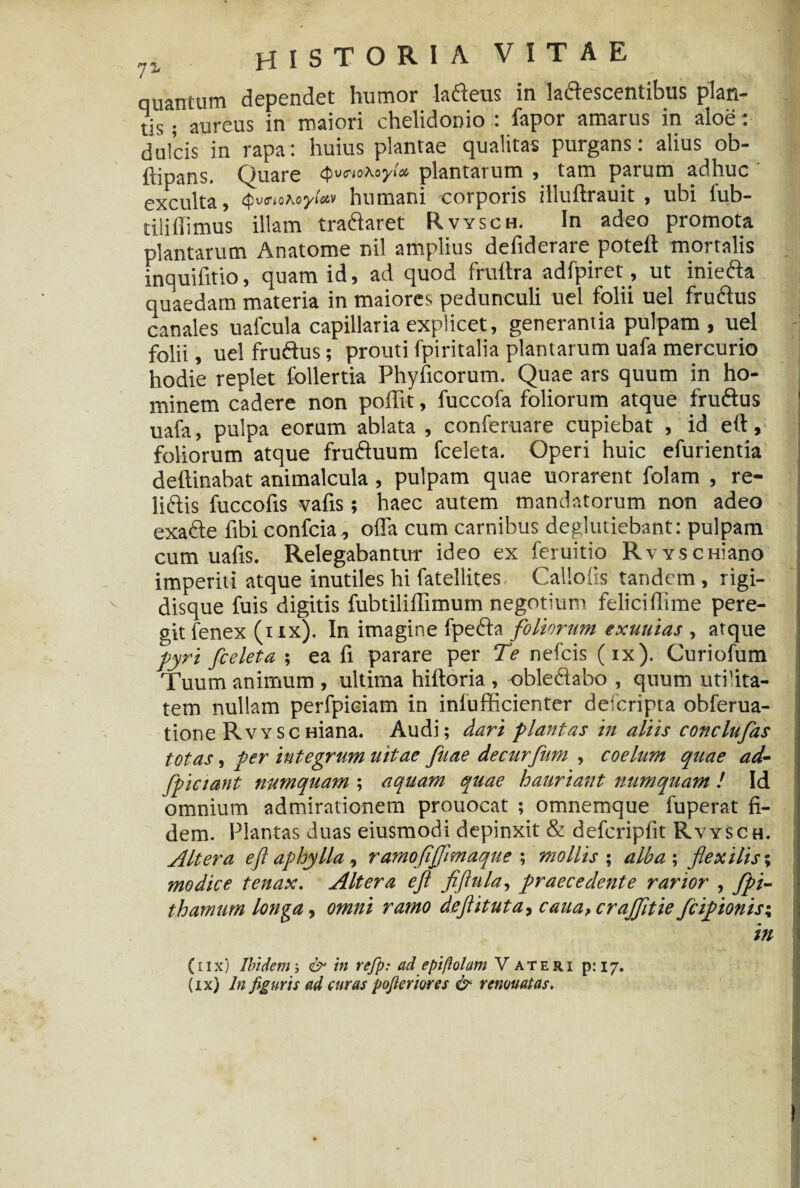 quantum dependet humor lafteus in laftescentibus plan¬ tis ; aureus in maiori chelidonio : fapor amarus in aloe: dulcis in rapa: huius plantae qualitas purgans: alius ob- ftipans. Quare Qwohoy!» plantarum , tam parum adhuc exculta, ytMv humani corporis illuftrauit , ubi lub— tiliffimus illam traftaret Rvysch. In adeo promota plantarum Anatome nil amplius defiderare poteft mortalis inquifitio, quam id, ad quod frultra adfpiret, ut iniefta quaedam materia in maiores pedunculi uel folii uel fruftus canales uafcula capillaria explicet, generantia pulpam , uel folii, uel fruftus; prouti fpiritalia plantarum uafa mercurio hodie replet follertia Phyficorum. Quae ars quum in ho¬ minem cadere non poffit, fuccofa foliorum atque fruftus uafa, pulpa eorum ablata , conferuare cupiebat , id eft, foliorum atque fruftuum fceleta. Operi huic efurientia deftinabat animalcula, pulpam quae uorarent folam , re- liftis fuccofis vafis; haec autem mandatorum non adeo exafte fibi confria, offa cum carnibus deglutiebant: pulpam cum uafis. Relegabantur ideo ex feruitio Rvysemano imperiti atque inutiles hi fatellites Callofis tandem, rigi- disque fuis digitis fubtiliflimum negotium felici (Time pere¬ git fenex (x ix). In imagine fpefta foliorum exuuias , atque pyri fceleta ; ea fi parare per Te nefeis (ix). Curiofum Tuum animum , ultima hiftoria , obleftabo , quum utilita¬ tem nullam perfpiciam in inlufficienter deferipta obferua- tione RvYSCHiana. Audi; dari plantas in aliis conclufas totas, per integrum uitae fuae decurfum , coelum quae ad- fpiciant numquam ; aquam quae hauriant numquam ! Id omnium admirationem prouocat ; omnemque fuperat fi¬ dem. Plantas duas eiusmodi depinxit & defcripfit Rvysch. ; Altera eji aphylla, ramofljflmaque ; mollis ; alba ; flexilis; modice tenax. Altera eft fiftula, praecedente rarior , fpi- thamum longa, omni ramo deftituta, caua,crajfltie fcipionis; in (11 x) Ibidem; & in refp: ad epiftolam Vateri p: 17. (ix) ln figuris ad curas pofieriores & renouatas.
