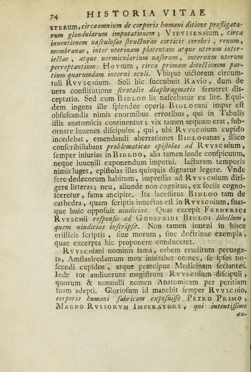 s t e RUm, circa omnium de corporis humani ditione profligata¬ rum glandularum imputationem ; V iEVSSENsium , circa iauentionem uafculofae flruBurae corticis cerebri , renum, membranae, inter uterinam placentam atque uterum inter- ieclae , atque uermicularium uaforum, internum uterum perreptantium: Hovium , circa primam deteftionem par¬ tium quarumdam interni oculi. Vbique uiftorem circum¬ tuli RvYSCHium. Soli hic fuccubuit Ravk), dum de uera conftitutione /crotalis diaphragmatis ferueret_ dis¬ ceptatio. Sed cum Bidloo lis nafcebatur ex lite. Equi¬ dem ingens ille fplendor operis BiDLOoani impar eft obfufcandis nimis enormibus erroribus, qui in Tabulis illis anatomicis continentur ; vix tamen aequum erat, fub- ornare iuuenes dilcipulos , qui, ubi RvyscHium cupido incedebat, emendandi aberrationes BidLooanas , illico conlcribillabant problcmaticas cpiflolas ad Rvysc nium, iemper iniurias in Bidloo, alia tamen laude confpicuum, neque iuuenili exponendum impetui. Ia&uram temporis nimis luget, epiftolas illas quisquis dignatur legere. Vnde fere dedecorum habitum, imprelTas ad RvYscmum diri¬ gere litteras j neu, aliunde non cognitus, ex fociis cogno- lceretur, fama ancipite. Ita laceliitus Bidloo tam de cathedra, quam fcriptis inueftus ell in RvYSCHium,fuas- que huic oppofuit uindicias. Quas excepit Frederici R vYSCHii rc/ponflo ad Godefludi Bidloi libellum quem uindicias infcripfit. Non tamen inueni in hisce erillicis fcriptis , liue morum , fiue doflrinae exempla, quae excerpta hic proponere conduceret. RvYscmani nominis lama, orbem eruditum peruaga- ta, Amllaelredamum mox inuitabat omnes, fe ipfos no- fcendi cupidos , atque praecipue Medicinam fecdantes. Inde tot audiuerunt magillrum RvYSCHium difcipuli, quorum & nonnulli nomen Anatomicam per peritiam luam adepti. Gloriofum id manebit-Iemper RvYsenio, corporis humani fabricam expofuijfe Petro Primo , Magno Rvssorvm Imperatori,' qui intentijflmo au-