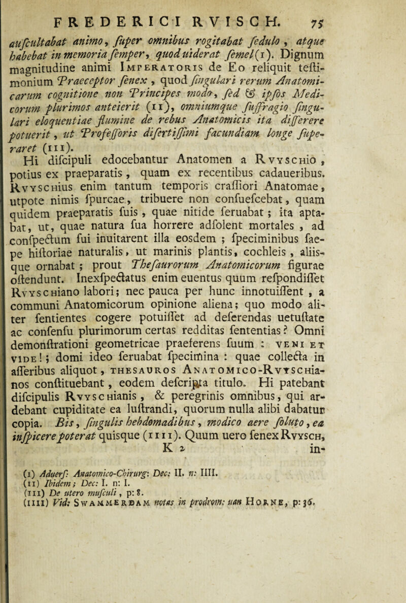 aufcultabat animo., fuper omnibus rogitabat fedulo , atque habebat in memoria femper, quoduiderat femefi). Dignum magnitudine animi Imperatoris de Eo reliquit tefti- monium 'Praeceptor fenex , quod figulari rerum Anatomi¬ carum cognitione non Principes modo, fed & ipfos Medi¬ corum plurimos anteierit (ii), omniumque Jujfragio flngu- lari eloquentiae flumine de rebus Anatomicis ita dijferere potuerit, ut Profejjoris difertijjimi facundiam longe fupe- raret (m). Hi difcipuli edocebantur Anatomen a RwscHio , potius ex praeparatis, quam ex recentibus cadaueribus. Rvysc lius enim tantum temporis craffiori Anatomae, utpote nimis fpurcae, tribuere non confuefcebat, quam quidem praeparatis fuis , quae nitide feruabat; ita apta¬ bat, ut, quae natura fua horrere adfolent mortales , ad I confpeftum fui inuitarent illa eosdem ; fpeciminibus fae- 1 pe hiftoriae naturalis, ut marinis plantis, cochleis , aliis- I que ornabat ; prout Thefaurorum Anatomicorum figurae offendunt. Inexfpe&atus enim euentus quum refpondiflet I RvyscHiano labori; nec pauca per hunc innotuiflent , a communi Anatomicorum opinione aliena; quo modo ali- I ter fentientes cogere potuifiet ad deferendas uetuftate I ac confenfu plurimorum certas redditas fententias ? Omni I demonftrationi geometricae praeferens fuum : veni et i vide!; domi ideo feruabat fpecimina ; quae collefta in 1 afleribus aliquot, thesauros ANATOMico-RvrscHia- I nos conftituebant, eodem deferipta titulo. Hi patebant I difcipulis RvYSCHianis, & peregrinis omnibus, qui ar- I debant cupiditate ea luftrandi, quorum nulla alibi dabatur? | copia. Bis, fingulis hebdomadibus , modico aere foluto, ea infpicerepoterat quisque (i 111). Quum uero fenexRvysch, I K i in- S «? * ♦ • / (i) Aduerf: Anatomico-Chirurg: Dec: II. n: IIII. (ii) Ibi deni; Dec: I. n: I. (iii) De utero mufculi t p:S. (im) Vidi Swammerjdam notas in prodromi tum Ho&ne, p.* \6,