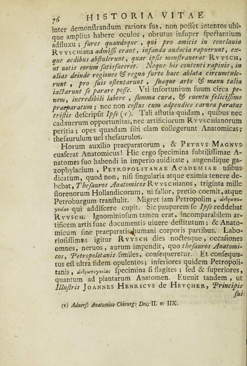 £ HISTORIA V I T A E inter demonftrandum rariora fua, non pollet intentos ubi¬ que amplius habere oculos , obrutus infuper fpeftantium adfluxu ; fures quandoque■ , qui pro amicis in conclauia R v y s c Hiana admiffi erant, infanda audacia rapuerunt, ex- aue aedibus abftuierunt, quae ipfis monftrauerat' Rvysch, ut uotis eorum fatisfaeerct. Neque his contenti rapinis, in /tli/i c Aeinde remones iai re ena purto haec ablata circumtule— runt , pro fuis oftentarunt , fuaque arte « manu talia iattarunt fe parare pojfe. Vti infortunium fuum circa pe¬ nem, incredibili labore , fumma cura, & euentu felicijfimo praeparatum ; nec non coftas cum adpendice carnea paratas trijlis defcripfit Ipfe ( c). Tali aflutia quidam , quibus nec cadauerum opportunitas,nec artificiorum RvvscHianOrum peritia; opes quasdam libi clam collegerunt Anatomicas thefaurulum uel thefaurulos. Horum auxilio praeparatorum , & Petrvs MagnvS' euaferat Anatomicus! Hic ergo fpecimina fubtijiilimae A- natomes fuo habendi in imperio auiditate , augendique ga- , Petropolitanae Academiae ulibus* dicatum, quod non, nifi lingularia atque eximia tenere de- bebat, Thefauros Anatomicos R v y s c Hianos, triginta mille florenorum Hollandicorum, ni fallor, pretio coemit,atque Petroburgum tranftulit. Migret iam Petropolim , «vfyuxo- qui addifcere cupit. Sic pauperem fe Ipfe reddebat Rvysch. Ignominiofum tamen erat, incomparabilem ar¬ tificem artis fuae documentis uiuere deftitutum; & Anato¬ micum fine praeparat is«jiu mani corporis partibus. Labo- rioliffimtis igitur Rvysch dies noftesque, occafiones omnes, neruos, aurum impendit, opio thefauros Anatomi¬ cos, Tetropolitanis fimiles, confequeretur. Et confequu- tus’eftultra fidem opulentos; inferiores quidem Petropoli- tanis, fpecimina fi flagites ; fed & fuperiores, quantum ad plantarum Anatomen. Euenit tandem , ut Illujlris Joannes Henricvs de Hevcher, ‘Principis fui
