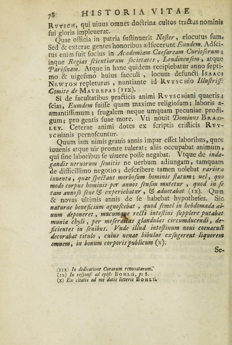 RvyscH) qui uiuus omnss dochdna cultos tradus nominis fui gloria impleuerat. Quae officia in patria Minuerit Nofter .elocutus fum. Sed & exterae gentes honoribus adfecerunt Eundem. Adici- tus enim fuit focius in Academiam Caefaream Curioforum ; inque Rectas fcientlarum focietates , Londinenfem , atque Tari Tinam. Atque in hanc quidem recipiebatur anno fepti- mo & uigefimo huius faeculi , locum defundi Is a a ci Newton repleturus , nuntiante id Rvyschio UlujtmjJ-: Comite ^Mayrepas (iix). .. . Si de facultatibus pradicis animi RvYSCHiam quaeris ; fcias, Eumdem fuilTe quam maxime leligiofum; laboris a- amantiffimum; frugalem neque umquam pecuniae prodi¬ gum; pro gentis fuae more. Vti nouit UDominus drai> ley. Ceterae animi dotes ex fcriptis erifticis Rvy- scmanis pernofcuntur. Quum iam nimis grauis annis impar eliet laboribus, quos iuuenis atque uir promte tulerat; aliis occupabat animum , qui fine laboribus fe umere polle negabat. Vtque de inda¬ gandis nemorum /emitis ne uerbum adiungam, tamquam de difficillimo negotio ; defcribere tamen uolebat rariora inuenta, quae fipeUiant morbofium hominis /latum; ael, quo modo corpus hominis per annos fienfim mutetur , quod in fe tam annofo fene & experiebatur , © adnotabat (ix). Quin & novas ultimis annis de fe habebat hypotheles. Sic naturae beneficium agno/cebat , quod femel in hebdomada ulr uum deponeret, mucumq^e re Ut i intefiini fupplere putabat munia chyli, per me fer aicas glandulas circumducendi, de¬ ficientes in fenibus. Vnde illud inteflinum noui coenacuFt decorabat titulo , cuius uenae bibulae exfiugerent liquorem omnem, in bonum corporis publicum (x). Se¬ di x) Tn dedicatione Curarum rcnoiiatmmd (ix) In refponjl ad epift: BoHLii, p: 8.