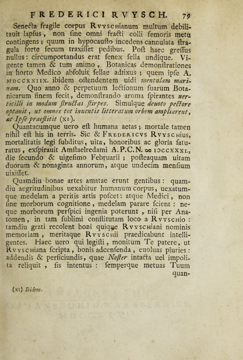 Seneda fragile corpus RvYSCHianum multum debili- tauit lapfus, nou fine omni fradi colli femoris metu contingens; quum in hypocaufto incedens cannulata ftra- gula forte fecum traxiflet pedibus. Poft haec grelTus nullus: circumportandus erat fenex fella undique. Vi¬ gente tamen & tum animo , Botanicas demonilrationes in horto Medico abfoluit fellae adtixus ; quem ipfe A. mdccxxiix. ibidem ofiendentem uidi mentulam mari¬ nam. Quo anno & perpetuum ledionum fuarum Bota- nicarum finem fecit, demonfirando aroma lpirantes uer- ticilli in modum ftrucias ftirpes. Simulque deuoto pcdlore optauit, ut omnes tot 'umentis litteratum orbem ampliarent, ac Ipfe praejiitit (xi). Quantacumque uero eft humana aetas; mortale tamen nihil elt his in terris. Sic &Freder.icvs RwscHius, mortalitatis legi fubditus, uita, honoribus ac gloria fatu- ratus, exfpirauit Amftaelredami A. P.C.N. oo xoccxxxi., die fecundo & uigefimo Februarii ; pofteaquam uitam duorum & nonaginta annorum, atque undecim menfium uixilTet. ^ ' Quamdiu bonae artes amatae erunt gentibus: quam- diu aegritudinibus uexabitur humanum corpus, uexatum- que medelam a peritis artis pofcet: atque Medici , non fine morborum cognitione, medelam parare fcient : ne¬ que morborum perfpici ingenia poterunt , nifi per Ana- tomen, in tam fublimi conflitutam loco a RvYscHio : tamdiu grati recolent boni quique RvYSCHiani nominis memoriam , meritaque Rvyschu praedicabunt intelli- gentes. Haec uero qui legifti, monitum Te patere, ut RvYscHiana fcripta , bonis adcenfenda , euoluas pluries: addendis & perficiundis, quae Nofier intada uel impoli¬ ta reliquit , fis intentus : femperque metuas Tuum quan- (xi) Ibidem.