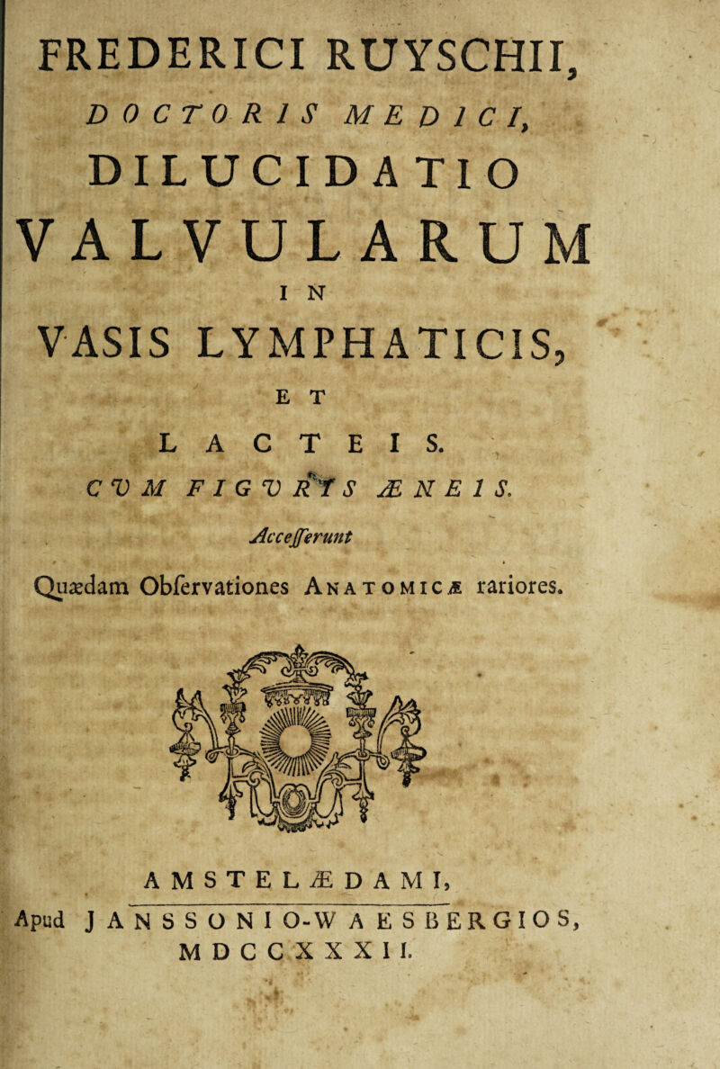 FREDERICI RUYSCHII, D 0 C T 0 R 1 S MEDICI, DILUCIDATIO VALVULARUM I N VASIS LYMPHATICIS, E T LACTEIS. CVM F I G V R t S M N E 1 S, if£:' . V Accejferunt Quadam Obfervationes Anatomica rariores. AMSTELiEDAMI, Apud J A N S S O N I Q-W A E S B E R G I O S, MDCCXXXII.
