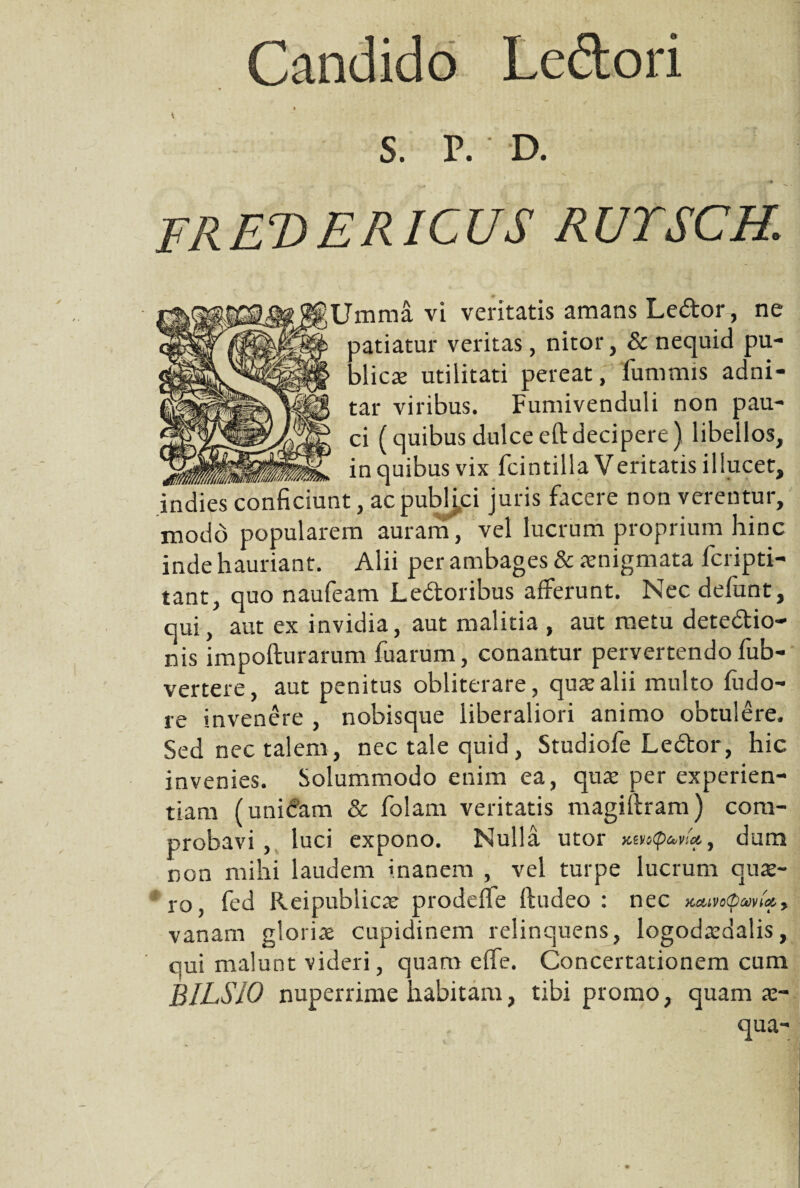 Candido Ledtori S. P. D. TREVERICUS RUTSCH. ;Umma vi veritatis amans Ledor, ne patiatur veritas, nitor, & nequid pu¬ blicae utilitati pereat, fummis adni- tar viribus. Fumivenduli non pau¬ ci (quibus dulce eit decipere) libellos, . hiitttr- in quibus vix fcintilla Veritatis illucet, indies conficiunt, ac pubHci juris facere non verentur, modo popularem auram, vel lucrum proprium hinc inde hauriant. Alii per ambages & aenigmata fcripti- tant, quo naufeam L edor ibus afferunt. Nec defunt, qui, aut ex invidia, aut malitia , aut metu detedio- nis impofturarum fuarum, conantur pervertendo fub- vertere, aut penitus obliterare, quae alii multo fudo- re invenere , nobisque liberaliori animo obtulere. Sed nec talem, nec tale quid, Studiofe Ledor, hic invenies. Solummodo enim ea, quae per experien¬ tiam (unicam & falam veritatis magiftram) com¬ probavi , luci expono. Nulla utor , dum non mihi laudem inanem , vel turpe lucrum quae¬ ro, fed Reipublicae prodeffe ftudeo : nec x.Mvo<pam'x, vanam gloriae cupidinem relinquens, logodaadalis, qui malunt videri, quam effe. Concertationem cum BILSIO nuperrime habitam, tibi promo, quam x- qua-