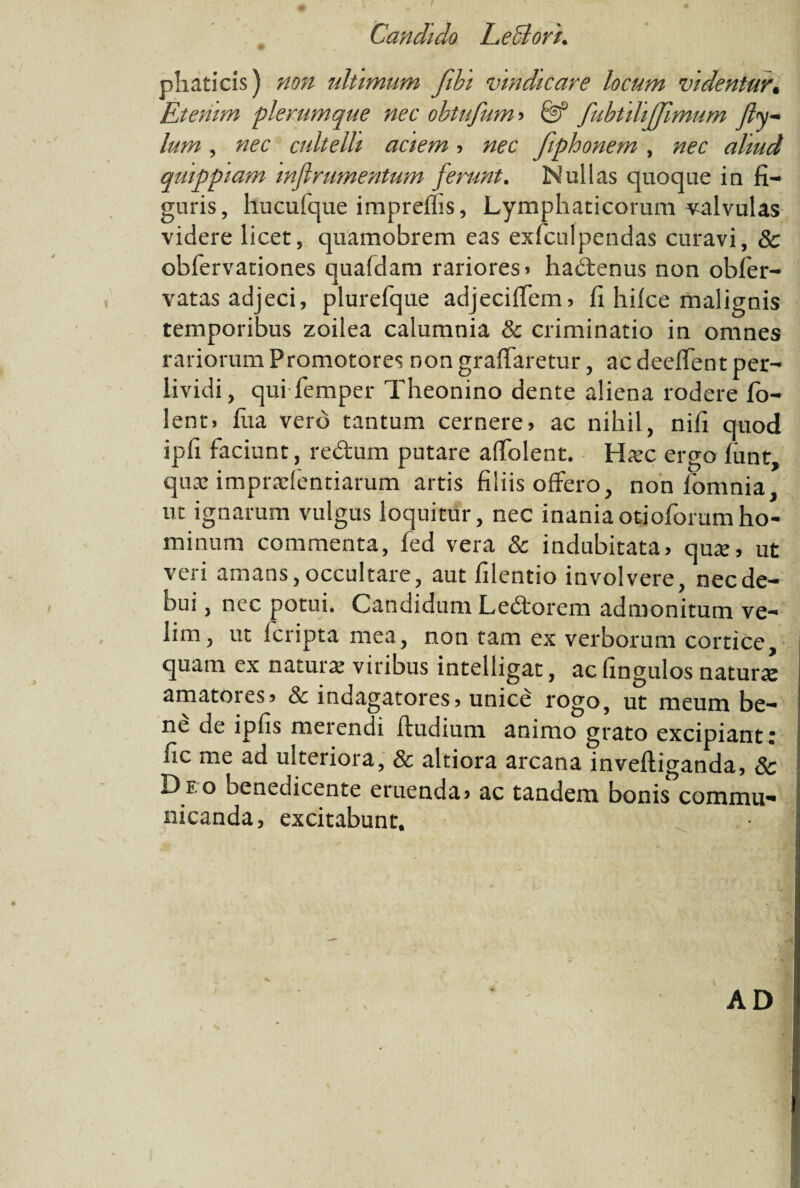 phaticis) non ultimum fibi vindicare locum videntur. Etenim plerumque nec obtufum» & fubtdijjlmum Jly~ lum, nec cultelli aciem , nec fiphonem , nec aliud qmppiam mflrumentum ferunt. Nullas quoque ia fi¬ guris, hucufque impreflis, Lymphaticorum valvulas videre licet, quamobrem eas exfculpendas curavi, & obfervationes qualdam rariores» hadtenus non obfer- vatas adjeci, plurefque adjecifiem, fi hilce malignis temporibus zoilea calumnia & criminatio in omnes rariorum Promotores non graffaretur, ac deelfent per- lividi, qui femper Theonino dente aliena rodere fo- lent, fiia vero tantum cernere» ac nihil, nifi quod ipfi faciunt, redtum putare alfolent. Hsec ergo funt, quae imprudentiarum artis filiis offero, non fomnia, nt ignarum vulgus loquitur, nec inaniaotioforumho¬ minum commenta, fed vera & indubitata, qua?» ut veri amans, occultare, aut filentio involvere, nec de¬ bui , nec potui. Candidum Ledtorem admonitum ve¬ lim, ut Icripta mea, non tam ex verborum cortice, quam ex naturae viribus intelligat, ac fingulos naturx amatores» & indagatores, unice rogo, ut meum be¬ ne de ipfis merendi ftudium animo grato excipiant' fic me ad ulteriora, & altiora arcana inveftiganda, Sc Deo oenedicente eruenda» ac tandem bonis commu¬ nicanda, excitabunt. AD