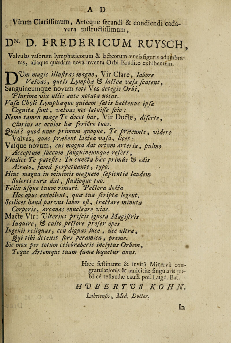 Virum Clariffimum, Arteque fecandi & condiendi cada¬ vera inftrudtiflimum, DN- D. FREDERICUM RUYSCH, Valvulas vaforum lymphaticorum 6c lafteorum aeneis figuris adumbra- tas, aliaquc quaedam nova inventa Orbi Erudito exhibentem. D^m magis illufiras magno, Vir Clare, labore Valvas, quels Lympha lati ea vaja fiatent, Sanguineumque novum toti Vas detegis Orbi, 'Plurima vix ullis ante notata notas. Vafa Chyli Lympha que quidem fatis hadtenus ipfa Cognita funt, valvas nec latuife fcio : Nemo tamen mage Te docet has, Vir Dode, diferte, Clarius ac oculos ha feriere tuos. fifiidl quod nunc primum quoque, Te pr a eunt e, vi der £ Valvas, quas prabent ladtea vafa, licet: Vafque novum, cui magna dat ortum arteria, pulmo Acceptum fuccum fanguineumque refert, Vindice Te patefit: Tu cundta hac primus edis Air at o, perpetuante, typo. maqna in minimis magnam fapientia laudem Solerti cura dat, ftudioque tuo. Felix rimari. Pediora dodla Hoc opus extollent, <7^ ^//2 fcripta legent. Scilicet haud parvus labor eft, tradi are minuta Corporis, arcanas enucleare vias. Made Vir: ^Citerius prijcis ignota Magiftris Inquire, © culto pedi ore profer opes Ingenii reliquas, dignas luce , zw , detexit fors peramica , preme. Sic mox per totum celebraberis inclytus Orbem 9 Teque Artemque tuam fama loquetur anus. Haec feftinante 8c invita Minerva con¬ gratulationis Sc amicitiae lingularis pu¬ blice teftandae caufa pof.Lugd. Bat. HVBERTVS K O H JST, LubecenJiSy Med, LoClor. Ia