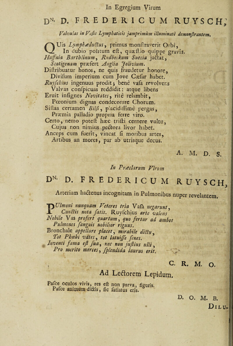 In Egregium Virum dn- d. fredericum ruysch: — Valvulas in Vifis Lymphaticis jamprimum illuminate demonjlrantem, QUis Lymphae! udus, primus monfrraverit Orbi, In dubio politum eft, quaftio quippe gravis, Haffnia Barthlinum, Rudbetkum Suecia ja&at, Scotigenam prasfert Anglia Jolivium. Diftribuatur honos, ne quis fraudetur honore, Divifum imperium cum Jove Crefar habet. Ruyfchius ingenuus prodit 5 bene vafa revolvens Valvas confpicuas reddidit: atque libens Eruit infignes Novitates, rite relambit, Poeonium dignas condecorare Chorum. Si lias certamen Bilft, pacidiflime pergas, Praemia palladio propria ferre viro. Certo, nemo poteft hxc triffci cernere vultu. Cujus non nimius pedtora livor habet. Anceps cum fuerit, vincat 11 moribus artes, Artibus an mores, par ab utrisque decus. A. M, D. S. * t •, « • . % t . I In Praedarum Virum DN D. F R E D E R I c U M RUYSCH Arteriam ha&enus incognitam in Pulmonibus nuper revelantem. PUlmoni nunquam Veteres tria Vafa negarunt, Cunilis nota fatis. Ruyfchius arte valens Nobile Vas profert quartum, quo fertur ad ambos Pulmones fanguis nobilior riguus. Bronchale appellare placet, mirabile diliu, Tot Phoebi vates, tot latuiffe fenes. \ Inventi fama eft fua, nec non juftius ulli, Pro merito merces, fplendida laurus erit. > I , C. R. M. O. Ad Leftorem Lepidum. Pafce oculos vivis, res eft non parva, figuris, Pafce animum di&is, fic fatiatus eris. D. O. M. B. f Dilu-/