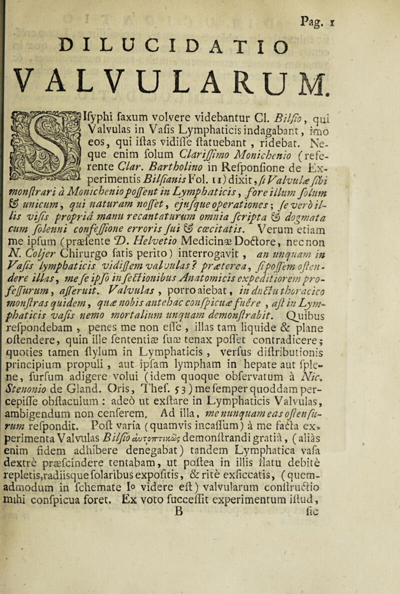 DILUCIDATIO VALVULARUM. Ifyphi faxum volvere videbantur Cl. Bilfio, qui Valvulas in Vafis Lymphaticis indagabant, imo eos, qui iftas vidiffe ftatuebant , ridebat. Ne- que enim folum Clarijfimo Monichenio (refe¬ rente Clar. Bartholino in Refponfione de Ex¬ perimentis Bilfianis Fol. u) dixit yfi Valvula fibi monftrari a Monicheniopofent in Lymphaticis, fore illum folum & unicum, qui naturam nojfet, ejufque operationes; Je vero il¬ lis vifis propria manu recantaturum omnia fcripta & dogmata cum fiolenni confejfione erroris fui £!> caecitatis. Verum etiam me ipfum (praetente T>. Helvetio Medicinae Dottore, nec non N. Coljer Chirurgo fatis perito) interrogavit , an unquam m Vafis lymphaticis vidiJJem valvulas? praeterea, fipojfemo(len- der e illas, mefe ipfo infectionibus Anatomicis expeditiorem pro- fe furum, aferuit. Valvulas, porro aiebat, in duEiu thoracico monfras quidem, quee nobis antehac confpicua:fuere y afi in Lym¬ phaticis vafis nemo mortalium unquam demonftrabit. Quibus refpondebam , penes me non elTe , illas tam liquide & plane oftendere, quin ille fententise fua; tenax potiet contradicere; quoties tamen tlylum in Lymphaticis , verfus diftribucionis principium propuli , aut ipfam lympham in hepate aut fple¬ ne , furfum adigere volui (idem quoque obfervatum a Nic. Stenonio de Gland. Oris, Thef. 5-3)mefemperquoddamper- cepitle obilacuium : adeo ut extlare in Lymphaticis Valvulas, ambigendum non cenferem. Ad illa, me nunquam e as ofi enfu¬ rum refpondit. Poti; varia (quamvis incatTum) a me fadta ex» peri menta Valvulas Bilfio duron-TMag demonttrandi gratia, ( alias enim fidem adhibere denegabat) tandem Lymphatica vafa dextre prsefcindere tentabam, ut pottea in illis flatu debite repletis,radiisquefo!aribusexpofitis, &rite exficcatis, (quem¬ admodum in fchemate 1° videre ett) valvularum contlruftio mihi confpicua foret. Ex voto fucceffit experimentum illud, B fie