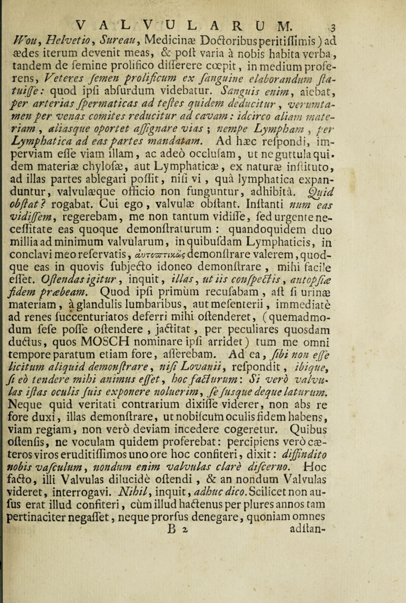 PVou, Helvetio, Sure au, Medicina? Doftoribusperitiffimis) ad «des iterum devenit meas, & poft varia a nobis habita verba, tandem de femine prolifico diiferere coepit, in medium profe¬ rens, Veteres femen prolificum ex fanguine elaborandum fta- tuiffe: quod ipfi abfurdum videbatur. Sanguis enim, aiebat, fer arterias fpermaticas ad tefles quidem deducitur, verumta- men per venas comites reducitur ad cavam: idcirco aliam mate¬ riam , alias que oportet affignare vias ; nempe Lympham , per Lymphatica ad eas partes mandatam. Ad haec refpondi, im¬ perviam effe viam illam, ac adeo occlulam, ut ne guttula qui. dem materias chylofse, aut Lymphatica;, ex natur® inftituto, ad illas partes ablegari poffit, nili vi, qua lymphatica expan¬ duntur, valvul®que officio non funguntur, adhibita. flhtid obftat? rogabat. Cui ego, valvulae obdant. Inflanti num eas vidiffem, regerebam, me non tantum vidilTe, fedurgentene- ceflitate eas quoque demonflraturum : quandoquidem duo millia ad minimum valvularum, inquibufdam Lymphaticis, in conclavi meorefervatis , aurcsrnjtii? demonflrare valerem quod¬ que eas in quovis fubjefto idoneo demonflrare , mihi facile e flet. Offendas igitur, inquit, illas, ut iis confpedtis, autopfia fidem prabeam. Quod ipfi primum recufabam , ait fi urinas materiam, a glandulis lumbaribus, autmefenterii, immediate ad renes fuccenturiatos deferri mihi offenderet, (quemadmo¬ dum fefe poffe oflendere , jadlitat, per peculiares quosdam dudtus, quos MOSCH nominare ipli arridet) tum me omni tempore paratum etiam fore, afferebam. Ad ea, fibi non effie licitum aliquid demonflrare, nifi Lovanii, refpondit, ibique, fi eo tendere mihi animus efflet, hoc facliirnm: Si vero valva• las iftas oculis fuis exponere noluerim, fe fusque de que laturum. Neque quid veritati contrarium dixiffe viderer, non abs re fore duxi, illas demonflrare, ut nobifeum oculis fidem habens, viam regiam, non vero deviam incedere cogeretur. Quibus oflenfis, ne voculam quidem proferebat: percipiens vero ce¬ teros viros eruditiffimos uno ore hoc confiteri, dixit: diffindito nobis vafculum, nondum enim valvulas clare difeerno. Hoc fafto, illi Valvulas dilucide oflendi, & an nondum Valvulas videret, interrogavi. Nihil, inquit, adhuc dico. Scilicet non au- fus erat illud confiteri, cum illud hadenus per plures annos tam pertinaciter negaflet, nequeprorfus denegare, quoniam omnes B 2. adftan-