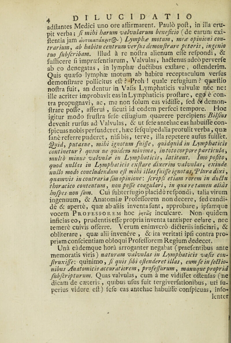 aditantes Medici uno ore affirmarent. Paulo poft, in illa eru¬ pit verba; fi mihi harum valvularum beneficio ( de earum exi- itentia jam Lympha motum, mea opinioni con¬ trarium, ab habitu centrumverfusdemonfirare peteris, ingenio tuo fubfcribam. Illud it re noffra alienum efle refpondi, & fufficere fi imprsfentiarum, Valvulas, haftenusadeoperverfe ab eo denegatas , in lymphae dudlibus exftare , offenderim. Quis qufefo°lymphae motum ab habitu receptaculum verius demonffrare pollicitus elt LProh ! quale refugium ? quaeilio noftrafuit, an dentur in Valis Lymphaticis valvulae nec ne: ille acriter improbavit eas in Lymphaticis proflare, egO e con¬ tra propugnavi, ac, me non folum eas vidiffe, fed demon- flrare polle, afferui , ficuti id eodem perfeci tempore. Hoc igitur modo frultra fele effugium quaerere percipiens Bilfius devenit rurfus ad Valvulas, & ut feleantehaceashabuiflecon- fpicuas nobis perfuaderet,ha’cfefquipedalia protulit verba, quee fane referre puderet, nsfibis, terve, illa repetere aufus fuiller. Ghiid, pntasne, mihi ignotum fuiffe, quidquid in Lymphaticis continetur ? quem ne quidem minima, intoto corpore particula, multo minus valvula in Lymphaticis, latitant. Imopofite* quod nullas in Lymphaticis exftare dixerim valvulas, exinde, nullo modo concludendum e fi mihi illasfuifte ignotas. ‘Plura dixi, quamvis in contraria fim opinione'. Jcripfi etiam rorem in dnctn thoracico contentam, non pcffe coagulari, in qua re tamen alias hofipes non fmn. Cui fubterfugio placide refpondi , talia virum ingenuum, & Anatomice Profefforem nondecere, fed candi¬ de & aperte, quee ab aliis inventafunt, approbare, ipfamque vocem Professorem hoc faras inculcare. Non quidem inficias eo, prudentis effe propria inventa tantisper celare, nec temere cuivis offerre. Verum enimverodidieriisinficiari, & i obliterare , quae alii invenere , & ita veritati ipli contra pro¬ priam confcientiam obloqui Profefforem Regium dedecer. i Una eademque hora arroganter negabat (praefentibus ante I memoratis viris) naturam valvulas in Lymphaticis vafis con-\ jlruxiffe'. quinimo, fi quis fibi ofienderet illas, eum fe in fedlio- i ilibus Anatomicis accuratiorem, profejfurum, mantique propria, i fuhferipturum. Quas valvulas, cum a me vidiflet offenfas-(ne i dicam de caneris , quibus ufus fuit tergiverfationibus, uti fu- | perius videre eff ) fefc eas antehac habuifle confpicuas, info- i lenter