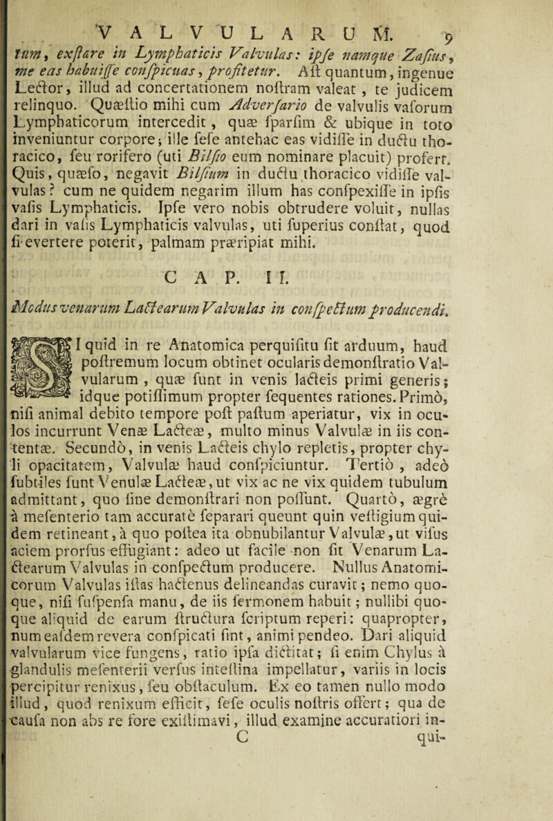 tum, ex [i are in Lymphaticis Valvulas: ipje namque Zafius, me eas habuijfe confpicuas, profitetur. /Ut quantum, ingenue Leftor, illud ad concertationem noitram valeat , te judicem relinquo. Quseitio mihi cum Adverjarlo de valvulis vaforum Lymphaticorum intercedit, qua? fparfim & ubique in toto inveniuntur corpore; ille fefe antehac eas vidiffe in duftti tho¬ racico, feu rorifero (uti Bilfio eum nominare placuit) profert. Quis, quaefo, negavit Bilfium in duftu thoracico vi di ile val¬ vulas? cum ne quidem negarim illum has confpexiffe in ipfis vafis Lymphaticis. Ipfe vero nobis obtrudere voluit, nullas dari in vafis Lymphaticis valvulas, uti fuperius conllat, quod frevertere poterit, palmam praeripiat mihi. ■ 1 V ■; J • V C A P. II. Medus venarum Lactearum Valvulas in confpeEium producendi, I quid in re Anatomica perquifitu fit arduum, haud poftremum locum obtinet ocularis demonftratio Val¬ vularum , quas funt in venis ladeis primi generis; idque potiffimum propter fequentes rationes. Primo, nifi animal debito tempore poft paftum aperiatur, vix in ocu¬ los incurrunt Venae Ladeae, multo minus Valvula? in iis con¬ tentae. Secundo, in venis Lafteis chylo repletis, propter chy¬ li opacitatem, Valvulae haud confpiciuntur. Tertio, adeo Tubtiles funt Venulae Ladeae, ut vix ac ne vix quidem tubulum admittant, quo line demonllrari non poliunt. Quarto, aegre a mefenterio tam accurate feparari queunt quin veliigium qui¬ dem retineant,a quo poltea ita obnubilantur Valvulae,ut vifus aciem prorfus effugiant: adeo ut facile non fit Venarum La- ftearum Valvulas in confpeftum producere. Nullus Anatomi¬ corum Valvulas illas haftenus delineandas curavit; nemo quo¬ que, nifi fufpenfa manu, de iis fermonem habuit; nullibi quo¬ que aliquid de earum ftru&ura feriptum reperi: quapropter, numeafdem revera confpicati flnt, animi pendeo. Dari aliquid valvularum vice fungens, ratio ipfa diditat; fi enim Chylus a ■glandulis mefenterii verfus intellina impellatur, variis in locis percipitur renixus, feu obttaculum. Ex eo tamen nullo modo illud, quod renixum efficit, fefe oculis nollris offert; qua de ‘caufa non abs re fore exillimavi, illud examine accuratiori in-