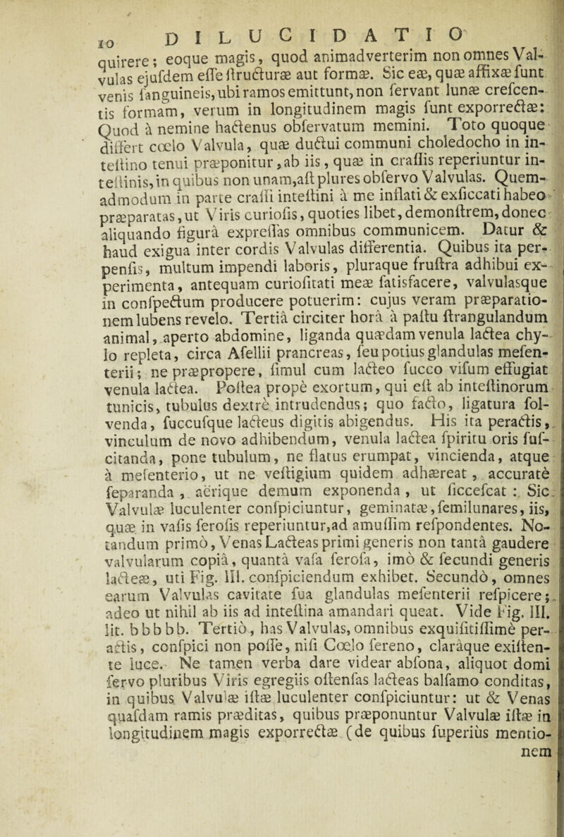 quirere; eoque magis, quod animadverterim non omnes Val¬ vulas ejufdem effe Arudurae aut formae. Sic eae, quae affixae funt venis fanguineis, ubi ramos emittunt, non fervant lunae crefcen- tis formam, verum in longitudinem magis funt exporredae: Quod a nemine hadenus obfervatum memini. Toto quoque differt coelo Valvula, quae dudui communi choledocho in in- teilino tenui praeponitur, ab iis, qua; in craflis reperiuntur in- teffinis,in quibus non unam,aflpluresobfervo Valvulas. Quem¬ admodum in parte crafii inteltini a me inflati & exficcati habeo ■ praeparatas, ut V iris curiofls, quoties libet, dementirem, donec aliquando figura expreflas omnibus communicem. Datur & haud exigua inter cordis Valvulas differentia. Quibus ita per- penfls, multum impendi laboris, pluraque fruftra adhibui ex- , perimenta, antequam curiofitati meae fatisfacere, valvulasque m confpedum producere potuerim: cujus veram praeparatio¬ nem lubens revelo. Tertia circiter hora a pattu llrangulandum animal, aperto abdomine, liganda quaedam venula ladea chy¬ lo repleta, circa Afellii prancreas, feu potius glandulas mefen- terii; ne praepropere, timui cum ladeo fucco vifum effugiat venula ladea. Poilea prope exortum, qui eft ab inteilinorum tunicis, tubulus dextre intrudendus; quo fado, ligatura fol- venda, fuccufque ladeus digitis abigendus. His ita peradis, vinculum de novo adhibendum, venula ladea fpiritu oris fuf- citanda, pone tubulum, ne flatus erumpat, vincienda, atque a mefenterio, ut ne vetligium quidem adhaereat, accurati feparanda , aerique demum exponenda, ut liccefcat : Sic. Valvulae luculenter confpiciuntur, geminata;,femilunares, iis, quae in vafis ferotis reperiuntur,ad amutlim refpondentes. No¬ tandum primo, Venas Ladeas primi generis non tanta gaudere valvularum copia, quanta vafa ferofa, imo & fecundi generis ladeas, utiFig. 111. confpiciendum exhibet. Secundo, omnes earum Valvulas cavitate fu a glandulas mefenterii refpicere;,. adeo ut nihil ab iis ad inteftina amandari queat. Vide Fig. III. Iit. bbbbb. Tertio, has Valvulas, omnibus exquifitiffime per¬ adis, confpici non poffe, nifi Coelo fereno, claraque exilten- | te luce.- Ne tamen verba dare videar abfona, aliquot domi fervo pluribus Viris egregiis oftenfas ladeas balfamo conditas, in quibus Valvffae illae luculenter confpiciuntur: ut & Venas ! quafdam ramis praeditas, quibus praeponuntur Valvulae illae in longitudinem magis exporredae (de quibus fuperiiis mentio¬ nem